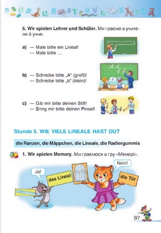 %
• J . e l i Ь . Д
5. Wir spielen Lehrer und Schüler. Ми граємо в учите­
ля й учня.
а) — Male bitte ein Lineal!
— Male bitte ...
b) — Schreibe bitte „A“ (groß)!
— Schreibe bitte „b“ (klein)!
c) — Gib mir bitte deinen Stift!
— Bring mir bitte deinen Pinsel!
Stunde 5. WIE VIELE LINEALE HAST DU?
die Ranzen, die Mäppchen, die Lineale, die Radiergummis
(Q 1. Wir spielen Memory. Ми граємося в гру «Меморі».
 