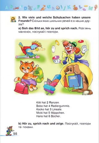2. Wie viele und welche Schulsachen haben unsere
Freunde? Скільки яких шкільних речей є в наших дру­
зів?
а) Sieh das Bild an, hör zu und sprich nach. Розглянь
малюнок, послухай і повтори.
Kitti hat 2 Ranzen.
Bobo hat 4 Radiergummis.
Kocko hat 3 Lineale.
Micki hat 5 Mäppchen.
Hans hat 6 Bücher.
b) Hör zu, sprich nach und zeige. Послухай, повтори
та покажи.
98
 
