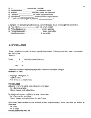 10
a)   — _________________ devemos falar a verdade?
b)   Não é fácil saber _________________ ele persiste em mentir.
c)   A estrada _________________ deveríamos passar está interditada.
d)   Os motivos _________________ não vieram são desconhecidos.
e)   Não interessa _________________ você se comportou daquela maneira.
f)   — Você ainda tem coragem de perguntar _________________ ?


2. Complete com porque (explicação ou causa, equivalendo a pois, já que, como) ou porquê (substantivo).
a) Faça silêncio, ___________________ você está em um hospital.
b) A situação agravou-se ___________________ ninguém reclamou.
c) Resta ainda descobrir o ___________________ dessas declarações.
   Todos desconhecem o __________________ de sua revolta.




II- EMPREGO DA CRASE


 Crase é a fusão (ou contração) de duas vogais idênticas numa só. Em linguagem escrita, a crase é representada
pelo acento grave.
 Exemplo:

Vamos           à      cidade logo depois do almoço.
            a + a
            |       |
          prep.   art.

 Observe que o verbo ir requer a preposição a e o substantivo cidade pede o artigo a.
Ocorrência da crase

1. Preposição a + artigos a, as:
  Fui à feira ontem.
  Paulo dedica-se às artes marciais.

OBSERVAÇÕES
a) Quando o nome não admitir artigo, não poderá haver crase:
  Vou a Campinas amanhã.
  Estamos viajando em direção a Roma.

No entanto, se houver um modificador do nome, haverá crase:
 Vou à Campinas das andorinhas.
 Estamos viajando em direção à Roma das Sete Colinas.

b) Ocorre a crase somente se os nomes femininos puderem ser substituídos por nomes masculinos, que admitam ao
antes deles:
  Vou à praia.
  Vou ao campo.
Portanto, não haverá crase em:
 