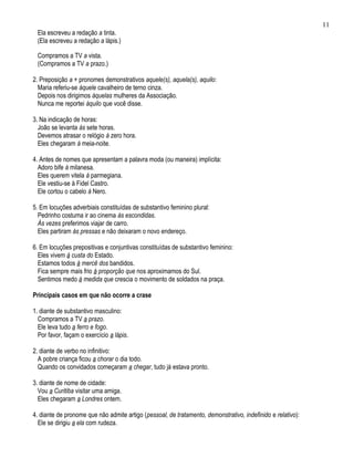 11
 Ela escreveu a redação a tinta.
 (Ela escreveu a redação a lápis.)

 Compramos a TV a vista.
 (Compramos a TV a prazo.)

2. Preposição a + pronomes demonstrativos aquele(s), aquela(s), aquilo:
  Maria referiu-se àquele cavalheiro de terno cinza.
  Depois nos dirigimos àquelas mulheres da Associação.
  Nunca me reportei àquilo que você disse.

3. Na indicação de horas:
  João se levanta às sete horas.
  Devemos atrasar o relógio à zero hora.
  Eles chegaram à meia-noite.

4. Antes de nomes que apresentam a palavra moda (ou maneira) implícita:
  Adoro bife à milanesa.
  Eles querem vitela à parmegiana.
  Ele vestiu-se à Fidel Castro.
  Ele cortou o cabelo à Nero.

5. Em locuções adverbiais constituídas de substantivo feminino plural:
  Pedrinho costuma ir ao cinema às escondidas.
  Às vezes preferimos viajar de carro.
  Eles partiram às pressas e não deixaram o novo endereço.

6. Em locuções prepositivas e conjuntivas constituídas de substantivo feminino:
  Eles vivem à custa do Estado.
  Estamos todos à mercê dos bandidos.
  Fica sempre mais frio à proporção que nos aproximamos do Sul.
  Sentimos medo à medida que crescia o movimento de soldados na praça.

Principais casos em que não ocorre a crase

1. diante de substantivo masculino:
  Compramos a TV a prazo.
  Ele leva tudo a ferro e fogo.
  Por favor, façam o exercício a lápis.

2. diante de verbo no infinitivo:
  A pobre criança ficou a chorar o dia todo.
  Quando os convidados começaram a chegar, tudo já estava pronto.

3. diante de nome de cidade:
  Vou a Curitiba visitar uma amiga.
  Eles chegaram a Londres ontem.

4. diante de pronome que não admite artigo (pessoal, de tratamento, demonstrativo, indefinido e relativo):
  Ele se dirigiu a ela com rudeza.
 