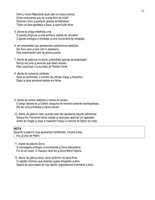 12
  Direi a Vossa Majestade quais são os nossos planos.
  Onde você pensa que vai a esta hora da noite?
  Devolva o livro a qualquer pessoa da biblioteca.
  Todos os dias agradeço a Deus, a quem tudo devo.

5. diante do artigo indefinido uma:
  O policial dirigiu-se a uma senhora vestida de vermelho.
  O garoto entregou o envelope a uma funcionária da recepção.

6. em expressões que apresentam substantivos repetidos:
  Ela ficou cara a cara com o assassino.
  Eles examinaram tudo de ponta a ponta.

7. diante de palavras no plural, precedidas apenas de preposição:
  Nunca me junto a pessoas que falam demais.
  Eles costumam ir a reuniões do Partido Verde.

8. diante de numerais cardinais:
  Após as enchentes, o número de vítimas chega a trezentos.
  Daqui a duas semanas estarei em férias




9. diante de nomes célebres e nomes de santos:
  O artigo reporta-se a Carlota Joaquina de maneira bastante desrespeitosa.
  Ela fez uma promessa a Santa Cecília.

10. diante da palavra casa, quando esta não apresenta adjunto adnominal:
  Estava frio. Fernando havia voltado a casa para apanhar um agasalho.
  Antes de chegar a casa, o malandro limpou a mancha de batom do rosto.

NOTA
Quando a palavra casa apresentar modificador, haverá crase:
 Vou à casa de Pedro.

11. diante da palavra Dona:
  O mensageiro entregou a encomenda a Dona Sebastiana.
  Foi só um susto. O macaco nada fez a Dona Maria Helena.

12. diante da palavra terra, como sinônimo de terra firme:
  O capitão informou que estamos quase chegando a terra.
  Depois de dois meses de mar aberto, regressamos finalmente a terra.
 