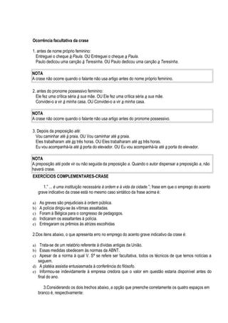 Ocorrência facultativa da crase

1. antes de nome próprio feminino:
  Entreguei o cheque à Paula. OU Entreguei o cheque a Paula.
  Paulo dedicou uma canção à Teresinha. OU Paulo dedicou uma canção a Teresinha.

NOTA
A crase não ocorre quando o falante não usa artigo antes do nome próprio feminino.

2. antes do pronome possessivo feminino:
  Ele fez uma crítica séria à sua mãe. OU Ele fez uma crítica séria a sua mãe.
  Convidei-o a vir à minha casa. OU Convidei-o a vir a minha casa.

NOTA
A crase não ocorre quando o falante não usa artigo antes do pronome possessivo.

3. Depois da preposição até:
  Vou caminhar até à praia. OU Vou caminhar até a praia.
  Eles trabalharam até às três horas. OU Eles trabalharam até as três horas.
  Eu vou acompanhá-la até à porta do elevador. OU Eu vou acompanhá-la até a porta do elevador.

NOTA
A preposição até pode vir ou não seguida da preposição a. Quando o autor dispensar a preposição a, não
haverá crase.
EXERCÍCIOS COMPLEMENTARES-CRASE

        1.” ... é uma instituição necessária à ordem e à vida da cidade.”; frase em que o emprego do acento
     grave indicativo da crase está no mesmo caso sintático da frase acima é:

a)   As greves são prejudiciais à ordem pública.
b)   A polícia dirigiu-se às vítimas assaltadas.
c)   Foram à Bélgica para o congresso de pedagogos.
d)   Indicaram os assaltantes à polícia.
e)   Entregaram os prêmios às atrizes escolhidas

2.Dos itens abaixo, o que apresenta erro no emprego do acento grave indicativo da crase é:

a) Trata-se de um relatório referente à dívidas antigas da União.
b) Essas medidas obedecem às normas da ABNT.
c) Apesar de a norma à qual V. Sª se refere ser facultativa, todos os técnicos de que temos notícias a
     seguem.
d) A platéia assistia entusiasmada à conferência do filósofo.
e) Informou-se indevidamente à empresa credora que o valor em questão estaria disponível antes do
     final do ano.

        3.Considerando os dois trechos abaixo, a opção que preenche corretamente os quatro espaços em
     branco é, respectivamente:
 