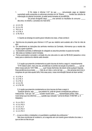 14

     1.                O fim desta é informar V.S.ª de que _____ remuneração paga ao digitador
        supracitado serão acrescidos os adicionais previstos em lei. Quanto _____ revisão dos cálculos da
        indenização do referido funcionário, já estão sendo tomadas as providências.
     2.                Os jornais divulgarão daqui _____ uma semana os resultados do concurso: _____
        dez anos, no entanto, o processo era mais lento.

a)    a, à, à, há
b)    à, à, a, há
c)    há, à, a, à
d)    a, à, há, a
e)    a, há, há, à.

          4. Quanto ao emprego do acento grave indicativo da crase, a frase correta é:

a) Servimo-nos da presente para informar à V.Sª que seu relatório será avaliado até o final do mês de
     abril.
b) Em atendimento as instruções dos senhores membros da Comissão, informamos que a receita não
     chegou a gerar superávit.
c) O presidente submeteu à deliberação do colegiado os assuntos previstos na pauta da reunião.
d) São estas as medidas à serem tomadas.
e) Fomos autorizados à proceder a emissão de uma cota extra no valor de R$ 65,00 (sessenta e cinco
     reais) para a cobertura do referido saldo devedor.


         5. A opção que preenche corretamente as quatro lacunas do trecho a seguir é, respectivamente:
         “O fim desta é pedir, mais uma vez, providências no sentido da solução do problema _____ que se
     refere nossa carta de 13/01/1998, _____ qual Vossas Senhorias não deram ainda qualquer resposta.
     Essa pendência já se arrasta _____ mais de um mês e, como de hoje _____ três semanas terá início o
     congresso de que trata aquela carta, findo esse prazo, nosso reivindicação deixará de fazer sentido.”

a)    à, à, há, a
b)    a, à, há, a
c)    à, a, há, a
d)    a, à, a, há
e)    a, à, há, há

         6. A opção que preenche corretamente as cinco lacunas da frase a seguir é:
         “Qualquer demora, seja _____ que pretexto for, pode ter graves conseqüências políticas e
     institucionais. Tudo que vier _____ suceder recairá sobre _____ representação política. Aliás, _____
     muito tempo que nos referimos _____ questão aqui colocada.” (Jornal do Brasil, 01/08/1997, p. 8.
     Adaptado.)

a)    à, a, a, há, à
b)    a, à, a, há, à
c)    a, a, à, a, à
d)    a, a, à, há, à
e)    a, a, a, há, à

7.” ... no que se refere a instalações e à quantidade e qualidade dos professores.”
         Nas duas ocorrências do vocábulo a, só a segunda vem com acento grave indicativo da crase, o
    que se deve ao fato de que:
 