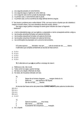 15

a)   só a segunda precede um nome feminino.
b)   só a segunda segue a regência do verbo referir-se.
c)   só no segundo caso ocorre a junção de preposição + artigo.
d)   no primeiro caso, o nome feminino está no plural.
e)   no primeiro caso, só há a ocorrência de artigo definido feminino singular.

8. “Isso levaria o problema para a esfera federal. O Rio, com seus morros e favelas que são cidadelas à
margem do tecido urbano, com seus dramáticos desníveis sociais, oferece ...”
       Que regra a seguir justifica o emprego do acento grave indicativo da crase no fragmento
    destacado?

a)   o termo antecedente exige, por sua regência, a preposição e o termo conseqüente admite o artigo a.
b)   nas locuções adverbiais formadas com palavras femininas.
c)   nas locuções prepositivas formadas com palavras femininas.
d)   nas locuções conjuntivas formadas com palavras femininas.
e)   nas combinações da preposição com o pronome demonstrativo.


       9.O poeta aspirava _____ felicidade, mas sem _____ volta da amada ele não _____ obteria.
       A alternativa que completa corretamente as lacunas da frase acima é:

a)   à, à, a
b)   à, a, a
c)   a, à, a
d)   à, a, à
e)   à, à, a

       10. A alternativa em que não se justifica o emprego de crase é:

a)   Referia-se a isto, não à você.
b)   Todos correm às cegas, quando há briga.
c)   Ele fazia uma citação à Machado de Assis.
d)   Às vezes, ele me parece enlevado com isso.

       11.
       1.              Nesse dia os homens chegaram _____ margem direita do rio.
       2.              Refiro-me _____ esta senhora e não àquela.
       3.              Ele não irá mais _____ Brasília.

       As lacunas das frases acima são preenchidas CORRETAMENTE pelas palavras da alternativa:
a) à, à, a
b) à, a, a
c) a, a, a
d) à, a, à
e) a, a, à

     12.
     1.                Sairei do escritório _____ cinco horas.
     2.                Não iremos _____ esta festa.
     3.                O presidente não compareceu _____ recepção.
a) às, a, àquela
 