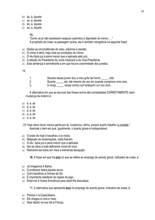 16
b)    às, à, àquela
c)    as, a, àquela
d)    às, a, aquela
e)    as, a, aquela

        13.
        “Como se já não bastassem ataques explícitos à dignidade do menor, ...”
        A propósito da crase na passagem acima, ela é também obrigatória na seguinte frase:

a)    Dadas as circunstâncias do caso, adiamos a sessão.
b)    O crime é sério, haja vista as condições da vítima.
c)    O réu fazia jus a pena menor que a aplicada pelo juiz.
d)    A eleição do Presidente da Junta implicará a do Vice-Presidente.
e)    Esta sentença é semelhante a em que houve unanimidade dos jurados.

14.

        1.             Através dessa jovem dou o meu grito de horror _____ vida.
        2.             Quanto _____ ela, até mesmo de vez em quando comprava uma rosa.
        3.             A moça _____ vezes comia num botequim um ovo duro.

        A alternativa em que as lacunas das frases acima são completadas CORRETAMENTE (sem
      mudança da ordem) é:

a)    à, a, as
b)    à, a, às
c)    à, à, às
d)    a, à, às
e)    a, a, as

.15.“Hoje deve haver menos gente por lá, conjeturou; ótimo, porque assim trabalho à vontade.”
      Assinale o item em que, igualmente, o acento grave é indispensável.

a)    O prato de hoje é bacalhau a la moda.
b)    Malgrado as reclamações, nada fizeram.
c)    O réu fazia jus a pena menor que a aplicada.
d)    Isto se deve a toda deficiente moral de hora.
e)    Retiraram-se todos em meio a tremenda decepção.

        16. A frase em que há erro no que se refere ao emprego do acento grave, indicador de crase, é:

a)    Já chegamos à Bahia.
b)    O professor falara àquela aluna.
c)    Comi bacalhau à Gomes de Sá.
d)    É importante obedecer às regras do jogo.
e)    Dirijo-me à Vossa Eminência para pedir-lhe desculpas.

        17. A alternativa que apresenta erro no emprego do acento grave, indicativo de crase, é:

a) Preciso ir à Copacabana.
b) Ele chegou à uma e meia.
c) Seja rápido na sua ida à França.
 