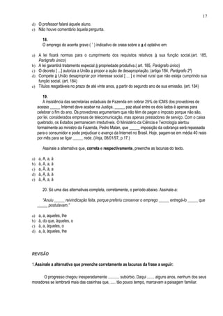 17
d) O professor falará àquele aluno.
e) Não houve comentário àquela pergunta.

        18.
        O emprego do acento grave ( ` ) indicativo de crase sobre o a é optativo em:

a) A lei fixará normas para o cumprimento dos requisitos relativos à sua função social.(art. 185,
     Parágrafo único)
b) A lei garantirá tratamento especial à propriedade produtiva.( art. 185, Parágrafo único)
c) O decreto [ ...] autoriza a União a propor a ação de desapropriação. (artigo 184, Parágrafo 2º)
d) Compete à União desapropriar por interesse social [ ... ] o imóvel rural que não esteja cumprindo sua
   função social. (art. 184)
e) Títulos resgatáveis no prazo de até vinte anos, a partir do segundo ano de sua emissão. (art. 184)

        19.
        A insistência das secretarias estaduais de Fazenda em cobrar 25% de ICMS dos provedores de
     acesso _____ Internet deve acabar na Justiça. _____ paz atual entre os dois lados é apenas para
     celebrar o fim do ano. Os provedores argumentam que não têm de pagar o imposto porque não são,
     por lei, considerados empresas de telecomunicação, mas apenas prestadores de serviço. Com o caixa
     quebrado, os Estados permanecem irredutíveis. O Ministério da Ciência e Tecnologia alertou
     formalmente ao ministro da Fazenda, Pedro Malan, que _____ imposição da cobrança será repassada
     para o consumidor e pode prejudicar o avanço da Internet no Brasil. Hoje, pagam-se em média 40 reais
     por mês para se ligar _____ rede. (Veja, 08/01/97, p.17.)

        Assinale a alternativa que, correta e respectivamente, preenche as lacunas do texto.

a)   a, A, a, à
b)   à, A, a, à
c)   a, À, à, a
d)   à, A, à, à
e)   à, À, a, à

        20. Só uma das alternativas completa, corretamente, o período abaixo. Assinale-a:

        “Anuiu _____ reivindicação feita, porque preferiu conservar o emprego _____ entregá-lo _____ que
     _____ postulavam.”

a)   a, a, aqueles, lhe
b)   à, do que, àqueles, o
c)   à, a, àqueles, o
d)   a, à, àqueles, lhe




REVISÃO

1.Assinale a alternativa que preenche corretamente as lacunas da frase a seguir:

      O progresso chegou inesperadamente ........... subúrbio. Daqui ....... alguns anos, nenhum dos seus
moradores se lembrará mais das casinhas que, ..... tão pouco tempo, marcavam a paisagem familiar.
 