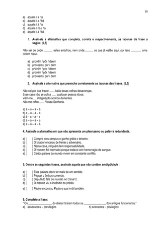 18
a)     aquele / a / a
b)     àquele / a / há
c)     aquele / à / à
d)     àquele / há / há
e)     àquele / à / há

       1. Assinale a alternativa que completa, correta e respectivamente, as lacunas da frase a
          seguir. (0,5)

Não sei de onde ............ estes entulhos, nem onde............ os que já estão aqui, por isso .............. uma
ordem nisso.

       a)   provêm / pôr / deem
       b)   proveem / pôr / dêm
       c)   provêm / por / deem
       d)   provém / pôr / deem
       e)   proveem / por / dem

       2. Assinale a alternativa que preenche corretamente as lacunas das frases. (0,5)

Não sei por que trazer ....... baila essas velhas desavenças.
Esse caso não se aplica ...... qualquer pessoa idosa.
Vêm-me..... imaginação sonhos dementes.
Não me refiro ....... Vossa Senhoria.

a) à – a – à – à
b) a – a – à – a
c) à – a – à – a
d) à – à – à – a
e) a – à – a – à

4. Assinale a alternativa em que não apresenta um pleonasmo ou palavra redundante.

a) (        ) Compre dois xampus e ganhe grátis o terceiro.
b) (        ) O lutador encarou de frente o adversário.
c) (        ) Nesta casa, ninguém tem responsabilidade.
d) (        ) O homem foi internado porque estava com hemorragia de sangue.
e) (        ) Certos países do mundo vivem em constante conflito.


5. Dentre as seguintes frases, assinale aquela que não contém ambigüidade :

a) (        ) Esta palavra deve ter mais de um sentido.
b) (        ) Peguei o ônibus correndo.
c) (        ) Deputado fala de reunião no Canal 2.
d) (        ) O menino viu o incêndio do prédio.
e) (        ) Pedro encontrou Paulo e sua irmã também.


6. Complete a frase:
“ Os ________________ do diretor tiraram todos os _______________ dos antigos funcionários.”
a) assessores – previlégios                          b) acessores – privilégios
 