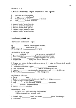 20
 e) apenas as I e III.

 12. Assinale a alternativa que completa corretamente as frases seguintes:

  I.      Cada qual faz como melhor lhe ____________.
 II.      O que _________ estes frascos?
III.      Neste momento, os teóricos __________ os conceitos.
IV.       Eles _________ a casa do necessário.

 a)    convém / contém / revêem / proveem
 b)    convém / contém / revêem / provém
 c)    convém / contém / revêm / provém
 d)    convêm / contém / revêem / provêem
 e)    convém / contêm / reveem / proveem



 EXERCÍCIOS DE GRAMÁTICA I:

 1. Complete com cessão, sessão e seção:

 a) A _______________ de terras aos imigrantes foi aprovada.
 b) Fui à _______________ de cinema das 20h.
 c) Procure o gerente na _______________ de compras.

 2. Complete com onde ou aonde:
 a) __________ você está? / __________ você vai ficar nas próximas férias?
 b) Discrimine os locais __________ os aviões permaneceram estacionados.
 c) __________ você vai? / __________ você quer chegar com essa rebeldia?
 d) Ninguém sabe __________ se dirigir para comprar as entradas.

 3. Complete com a cerca de (aproximadamente), acerca de (= sobre) ou há cerca de (= período
 aproximado de tempo).
 a) Os primeiros colonizadores surgiram ________ ___________ quinhentos anos.
 b) Havia uma palestra ____________________ violência na cidade de São Paulo.
 c) Nada sei ______________ as manifestações que ocorreram no país ________de dois anos.
 d) A torcida ficava __________________ 10 metros dos jogadores.

 4. Complete com mau ou mal:
 a) Ele não é __________ aluno.
 b) Escolheu um __________ momento para mostrar que tinha um coração __________ .
 c) Era previsível que ele se comportaria __________ .
 d) Falou __________ de você embora não estivesse __________ -intencionado.
 e) __________ cheguei, vi que ela estava triste.
 f) Isto é um __________ necessário.

 5. Complete com a ou há:
        – a (tempo futuro, distância, pronome oblíquo e artigo)
        – há (tempo passado, com sentido de existir)

 a) Sairemos daqui ___________ 20 dias, pois estamos ____________ poucos dias da eleição.
 b) Eu o observo ______________ distância.
 
