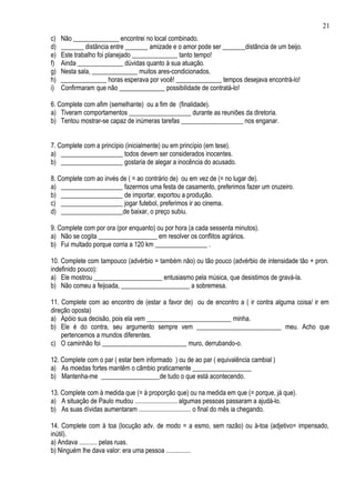 21
c)   Não ______________ encontrei no local combinado.
d)   _______ distância entre _______ amizade e o amor pode ser _______distância de um beijo.
e)   Este trabalho foi planejado ______________ tanto tempo!
f)   Ainda ______________ dúvidas quanto à sua atuação.
g)   Nesta sala, ______________ muitos ares-condicionados.
h)   ______________ horas esperava por você! ______________ tempos desejava encontrá-lo!
i)   Confirmaram que não ______________ possibilidade de contratá-lo!

6. Complete com afim (semelhante) ou a fim de (finalidade).
a) Tiveram comportamentos ___________________ durante as reuniões da diretoria.
b) Tentou mostrar-se capaz de inúmeras tarefas ___________________ nos enganar.


7. Complete com a princípio (inicialmente) ou em princípio (em tese).
a) ___________________ todos devem ser considerados inocentes.
b) ___________________ gostaria de alegar a inocência do acusado.

8. Complete com ao invés de ( = ao contrário de) ou em vez de (= no lugar de).
a) ___________________ fazermos uma festa de casamento, preferimos fazer um cruzeiro.
b) ___________________ de importar, exportou a produção.
c) ___________________ jogar futebol, preferimos ir ao cinema.
d) ___________________de baixar, o preço subiu.

9. Complete com por ora (por enquanto) ou por hora (a cada sessenta minutos).
a) Não se cogita __________________ em resolver os conflitos agrários.
b) Fui multado porque corria a 120 km ________________ .

10. Complete com tampouco (advérbio = também não) ou tão pouco (advérbio de intensidade tão + pron.
indefinido pouco):
a) Ele mostrou _____________________ entusiasmo pela música, que desistimos de gravá-la.
b) Não comeu a feijoada, _____________________ a sobremesa.

11. Complete com ao encontro de (estar a favor de) ou de encontro a ( ir contra alguma coisa/ ir em
direção oposta)
a) Apóio sua decisão, pois ela vem __________________________ minha.
b) Ele é do contra, seu argumento sempre vem __________________________ meu. Acho que
    pertencemos a mundos diferentes.
c) O caminhão foi __________________________ muro, derrubando-o.

12. Complete com o par ( estar bem informado ) ou de ao par ( equivalência cambial )
a) As moedas fortes mantêm o câmbio praticamente __________________
b) Mantenha-me __________________de tudo o que está acontecendo.

13. Complete com à medida que (= à proporção que) ou na medida em que (= porque, já que).
a) A situação de Paulo mudou .......................... algumas pessoas passaram a ajudá-lo.
b) As suas dívidas aumentaram ................................ o final do mês ia chegando.

14. Complete com à toa (locução adv. de modo = a esmo, sem razão) ou à-toa (adjetivo= impensado,
inútil).
a) Andava ........... pelas ruas.
b) Ninguém lhe dava valor: era uma pessoa ...............
 