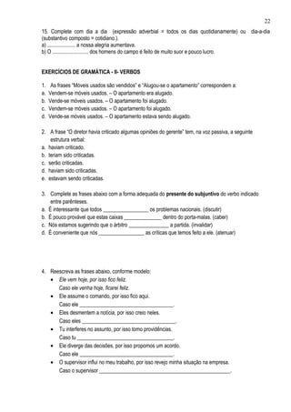 22
15. Complete com dia a dia (expressão adverbial = todos os dias quotidianamente) ou dia-a-dia
(substantivo composto = cotidiano.).
a) ..................... a nossa alegria aumentava.
b) O ........................... dos homens do campo é feito de muito suor e pouco lucro.


EXERCÍCIOS DE GRAMÁTICA - II- VERBOS

1.    As frases “Móveis usados são vendidos” e “Alugou-se o apartamento” correspondem a:
a.   Vendem-se móveis usados. – O apartamento era alugado.
b.   Vende-se móveis usados. – O apartamento foi alugado.
c.   Vendem-se móveis usados. – O apartamento foi alugado.
d.   Vende-se móveis usados. – O apartamento estava sendo alugado.

2. A frase “O diretor havia criticado algumas opiniões do gerente” tem, na voz passiva, a seguinte
    estrutura verbal:
a. haviam criticado.
b. teriam sido criticadas.
c. serão criticadas.
d. haviam sido criticadas.
e. estavam sendo criticadas.

3. Complete as frases abaixo com a forma adequada do presente do subjuntivo do verbo indicado
    entre parênteses.
a. É interessante que todos _________________ os problemas nacionais. (discutir)
b. É pouco provável que estas caixas ______________ dentro do porta-malas. (caber)
c. Nós estamos sugerindo que o árbitro _______________ a partida. (invalidar)
d. É conveniente que nós _________________ as críticas que temos feito a ele. (atenuar)




4. Reescreva as frases abaixo, conforme modelo:
   • Ele vem hoje, por isso fico feliz.
      Caso ele venha hoje, ficarei feliz.
   • Ele assume o comando, por isso fico aqui.
      Caso ele ___________________________________.
   • Eles desmentem a notícia, por isso creio neles.
      Caso eles ___________________________________.
   • Tu interferes no assunto, por isso tomo providências.
      Caso tu ____________________________________.
   • Ele diverge das decisões, por isso propomos um acordo.
      Caso ele ___________________________________.
   • O supervisor influi no meu trabalho, por isso revejo minha situação na empresa.
      Caso o supervisor _________________________________________________.
 