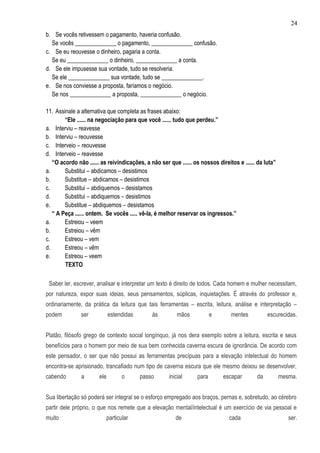 24
b. Se vocês retivessem o pagamento, haveria confusão.
  Se vocês ______________ o pagamento, ______________ confusão.
c. Se eu reouvesse o dinheiro, pagaria a conta.
  Se eu ______________ o dinheiro, ______________ a conta.
d. Se ele impusesse sua vontade, tudo se resolveria.
  Se ele ______________ sua vontade, tudo se ______________.
e. Se nos conviesse a proposta, faríamos o negócio.
  Se nos ______________ a proposta, ______________ o negócio.

11. Assinale a alternativa que completa as frases abaixo:
        “Ele ...... na negociação para que você ...... tudo que perdeu.”
a. Interviu – reavesse
b. Interviu – reouvesse
c. Interveio – reouvesse
d. Interveio – reavesse
   “O acordo não ...... as reivindicações, a não ser que ...... os nossos direitos e ...... da luta”
a.      Substitui – abdicamos – desistimos
b.      Substitue – abdicamos – desistimos
c.      Substitui – abdiquemos – desistamos
d.      Substitui – abdiquemos – desistimos
e.      Substitue – abdiquemos – desistamos
   “ A Peça ...... ontem. Se vocês ..... vê-la, é melhor reservar os ingressos.”
a.      Estreiou – veem
b.      Estreiou – vêm
c.      Estreou – vem
d.      Estreou – vêm
e.      Estreou – veem
        TEXTO

 Saber ler, escrever, analisar e interpretar um texto é direito de todos. Cada homem e mulher necessitam,
por natureza, expor suas ideias, seus pensamentos, súplicas, inquietações. É através do professor e,
ordinariamente, da prática da leitura que tais ferramentas – escrita, leitura, análise e interpretação –
podem          ser           estendidas       às         mãos           e       mentes          escurecidas.


Platão, filósofo grego de contexto social longínquo, já nos dera exemplo sobre a leitura, escrita e seus
benefícios para o homem por meio de sua bem conhecida caverna escura de ignorância. De acordo com
este pensador, o ser que não possui as ferramentas precípuas para a elevação intelectual do homem
encontra-se aprisionado, trancafiado num tipo de caverna escura que ele mesmo deixou se desenvolver,
cabendo        a       ele        o       passo      inicial     para        escapar       da          mesma.


Sua libertação só poderá ser integral se o esforço empregado aos braços, pernas e, sobretudo, ao cérebro
partir dele próprio, o que nos remete que a elevação mental/intelectual é um exercício de via pessoal e
muito                     particular                    de                     cada                       ser.
 