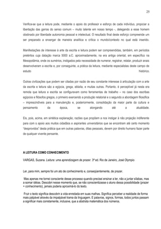 25


Verifica-se que a leitura pode, mediante o apoio do professor e esforço de cada indivíduo, propiciar a
libertação das garras do senso comum – muito latente em nosso tempo -, delegando a esse homem
obstinado por liberdade autonomia pessoal e intelectual. O resultado final deste esforço compreende um
ser preparado a enxergar de maneira analítica e crítica o mundo/contexto no qual está inserido.


Manifestações de interesse à arte da escrita e leitura podem ser compreendidas, também, em períodos
pretéritos cuja datação marca 5000 a.C. aproximadamente, na era antiga oriental, em específico na
Mesopotâmia, onde os sumérios, instigados pela necessidade de numerar, registrar, relatar, produzir anais
desenvolveram a escrita e, por conseguinte, a prática da leitura, mediante especialistas deste campo de
estudo                                                                                           histórico.


Outras civilizações que podem ser citadas por razão de seu constante interesse à articulação com a arte
da escrita e leitura são a egípcia, grega, eblaíta, e muitas outras. Portanto, é perceptível já nesta era
remota que leitura e escrita se configuravam como ferramentas de trabalho – no caso dos escribas
egípcios e filósofos gregos, o primeiro exercendo a produção relatorial e o segundo a abordagem filosófica
– imprescindíveis para a manutenção e, posteriormente, consolidação da maior parte da cultura e
pensamento          da          época,       se         alongando         até        a         atualidade.


Eis, pois, acima, em sintética explanação, razões que propõem a nos instigar à não projeção indiferente
para com o apoio aos muitos cidadãos e aspirantes universitários que se encontram até certo momento
“desprovidos” desta prática que em outras palavras, ditas pessoais, devem por direito humano fazer parte
de qualquer vivente pensante.




A LEITURA COMO CONHECIMENTO

VARGAS, Suzana. Leitura: uma aprendizagem de prazer. 3ª ed. Rio de Janeiro, José Olympio


Ler, para mim, sempre foi um ato de conhecimento e, conseqüentemente, de prazer.

Mas apenas me tornei consciente desse processo quando precisei ensinar a ler, não a juntar sílabas, mas
a somar idéias. Descobri nesse momento que, se não conscientizasse o aluno dessa possibilidade (prazer
+ conhecimento), jamais poderia aproximá-lo do texto.

Fruir o texto significa descobrir a vida enredada em suas malhas. Significa perceber a realidade de forma
mais palpável através da impalpável trama da linguagem. E palavras, signos, formas, todos juntos passam
a significar mais corretamente, inclusive, que a abstrata matemática dos números.
 