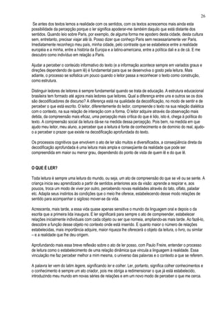 26
 Se antes dos textos lemos a realidade com os sentidos, com os textos acrescemos mais ainda esta
possibilidade da percepção porque o ler significa apoderar-me também daquilo que está distante dos
sentidos. Quando leio sobre Paris, por exemplo, de alguma forma me apodero desta cidade, desta cultura
sem, entretanto, precisar viajar até lá. Posso dizer que conheço Paris sem necessariamente ver Paris.
Imediatamente reconheço meu país, minha cidade, pelo contraste que se estabelece entre a realidade
européia e a minha, entre a história da Europa e a latino-americana, entre a política dali e a de cá. E me
descubro como indivíduo em relação a Paris.

Ajudar a perceber o conteúdo informativo do texto (e a informação acontece sempre em variados graus e
direções dependendo de quem lê) é fundamental para que se desenvolva o gosto pela leitura. Mais
adiante, o processo se sofistica um pouco quando o leitor passa a reconhecer o texto como construção,
como estrutura.

Distinguir ledores de leitores é sempre fundamental quando se trata de educação. A estrutura educacional
brasileira tem formado até agora mais ledores que leitores. Qual a diferença entre uns e outros se os dois
são decodificadores de discurso? A diferença está na qualidade da decodificação, no modo de sentir e de
perceber o que está escrito. O leitor, diferentemente do ledor, compreende o texto na sua relação dialética
com o contexto, na sua relação de interação com a forma. O leitor adquire através da observação mais
detida, da compreensão mais eficaz, uma percepção mais crítica do que é lido, isto é, chega à política do
texto. A compreensão social da leitura dá-se na medida dessa percepção. Pois bem, na medida em que
ajudo meu leitor, meu aluno, a perceber que a leitura é fonte de conhecimento e de domínio do real, ajudo-
o a perceber o prazer que existe na decodificação aprofundada do texto.

Os processos cognitivos que envolvem o ato de ler são muitos e diversificados, a conseqüência direta da
decodificação aprofundada é uma leitura mais ampla e conseqüente da realidade que pode ser
compreendida em maior ou menor grau, dependendo do ponto de vista de quem lê e do que lê.


O QUE É LER?

Toda leitura é sempre uma leitura do mundo, ou seja, um ato de compreensão do que se vê ou se sente. A
criança inicia seu aprendizado a partir de sentidos anteriores aos da visão: aprende a respirar e, aos
poucos, troca um modo de viver por outro, percebendo novas realidades através do tato, olfato, paladar
etc. Adapta seus instintos às condições que o meio lhe oferece, estabelecendo desse modo relações de
sentido para acompanhar o sigiloso mover-se da vida.

Acrescenta, mais tarde, a essa vida quase apenas sensitiva o mundo da linguagem oral e depois o da
escrita que a primeira lida inaugura. E ler significará para sempre o ato de compreender, estabelecer
relações inicialmente individuais com cada objeto ou ser que nomeia, ampliando-as mais tarde. Ao fazê-lo,
descobre a função desse objeto no contexto onde está inserido. E quanto maior o número de relações
estabelecidas, mais importância adquire, maior riqueza lhe oferecerá o objeto da leitura, o livro, ou similar
– e a realidade que lhe deu origem.

Aprofundando mais essa breve reflexão sobre o ato de ler posso, com Paulo Freire, entender o processo
de leitura como o estabelecimento de uma relação dinâmica que vincula a linguagem à realidade. Essa
vinculação me faz perceber melhor a mim mesma, o universo das palavras e o contexto a que se referem.

A palavra ler vem do latim legere, significando ler e colher. Ler, portanto, significa colher conhecimentos e
o conhecimento é sempre um ato criador, pois me obriga a redimensionar o que já está estabelecido,
introduzindo meu mundo em novas séries de relações e em um novo modo de perceber o que me cerca.
 