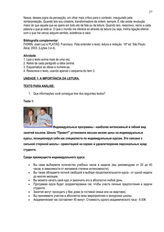 27
Nasce, desses jogos da percepção, um olhar mais crítico para o contexto, inaugurado pela
reinterpretação. Quando leio sou criadora, transformadora da ordem, sempre. E não existe revolução
maior do que aquela que se opera em todo ato de fala ou de leitura. Quando leio, reescrevo, recrio a cada
palavra o que já está aí. O que o mundo me oferece só através da leitura (ou seja, minha ligação efetiva
com o que me cerca) adquire sentido, existência e valor.

Bibliografia complementar:
FIORIN, José Luiz e PLATÃO, Francisco. Pata entender o texto: leitura e redação. 16ª ed. São Paulo:
Ática, 2003. (Lições 3 e 4).

Atividade:
1. Leia o texto acima mais de uma vez.
2. Retire de cada parágrafo a idéia central.
3. Esquematize as idéias e numere-as.
4. Reescreva o texto, usando apenas o esquema do item 3.

UNIDADE 1: A IMPORTÂNCIA DA LEITURA.

TEXTO PARA ANÁLISE:

    1. Que informações você consegue tirar dos seguintes textos?

Texto 1:




                        Индивидуальные программы - наиболее интенсивный и гибкий вид
занятий языком. Школа "Привет!" установила весьма низкие цены на индивидуальные
курсы, позиционируя себя как специалиста по индивидуальным курсам. Это связано с
сильной стороной школы - ориентацией на сервис и удовлетворение персональных нужд
студента.

Среди преимуществ индивидуального курса:

    •   Вы сами выбираете количество учебных часов в неделю (мы рекомендуем от 20 до 40
        часов, в зависимости от желаемой степени интенсивности).
    •   Вы также обладаете полной свободой в выборе продолжительности курса - от одной недели
        до многих месяцев.
    •   Вы можете начать свой курс и закончить его в абсолютно любой день.
    •   Программа курса будет скорректирована так, чтобы учесть личные предпочтения и задачи
        студента.
    •   Занятия могут проходить у Вас дома (в гостевой семье или на квартире).
    •   Вы принимаете участие в абсолютно всех мероприятиях и экскурсиях школы.
    •   Академический час составляет 45 минут. Стоимость одного академического часа - 9.50€.
 