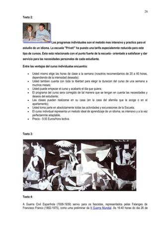 28
Texto 2:




                       Los programas individuales son el metodo mas intensivo y practico para el
estudio de un idioma. La escuela "Privet!" ha puesto una tarifa especialemnte reducida para este
tipo de cursos. Esto esta relacionado con el punto fuerte de la escuela - orientado a satisfacer y dar
servicio para las necesidades personales de cada estudiante.

Entre las ventajas del curso individualse encuentra:

   •   Usted mismo elige las horas de clase a la semana (nosotros recomendamos de 20 a 40 horas,
       dependiendo de la intensidad deseada);
   •   Usted tambien cuanta con toda la libertad para elegir la duracion del curso de una semana a
       muchos meses;
   •   Usted puede empezar el curso y acabarlo el dia que quiera;
   •   El programa del curso sera corregido de tal manera que se tengan en cuenta las necesidades y
       deseos del estudiante;
   •   Las clases pueden realizarse en su casa (en la casa del afamilia que le acoge o en el
       apartamento);
   •   Usted toma parte en absolutamente todas las actividades y excurasiones de la Escuela;
   •   El curso individual representa un metodo ideal de aprendizaje de un idioma, es intensivo y a la vez
       perfectamnte adaptable.
   •   Precio - 9.50 Euros/hora lectiva.



Texto 3:




Texto 4:

A Guerra Civil Espanhola (1936-1939) serviu para os fascistas, representados pelas Falanges de
Francisco Franco (1892-1975), como uma preliminar da II Guerra Mundial. Às 16:40 horas do dia 26 de
 