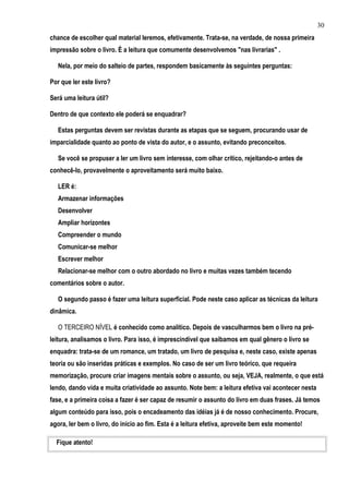 30
chance de escolher qual material leremos, efetivamente. Trata-se, na verdade, de nossa primeira
impressão sobre o livro. É a leitura que comumente desenvolvemos "nas livrarias" .

   Nela, por meio do salteio de partes, respondem basicamente às seguintes perguntas:

Por que ler este livro?

Será uma leitura útil?

Dentro de que contexto ele poderá se enquadrar?

   Estas perguntas devem ser revistas durante as etapas que se seguem, procurando usar de
imparcialidade quanto ao ponto de vista do autor, e o assunto, evitando preconceitos.

   Se você se propuser a ler um livro sem interesse, com olhar crítico, rejeitando-o antes de
conhecê-lo, provavelmente o aproveitamento será muito baixo.

   LER é:
   Armazenar informações
   Desenvolver
   Ampliar horizontes
   Compreender o mundo
   Comunicar-se melhor
   Escrever melhor
   Relacionar-se melhor com o outro abordado no livro e muitas vezes também tecendo
comentários sobre o autor.

   O segundo passo é fazer uma leitura superficial. Pode neste caso aplicar as técnicas da leitura
dinâmica.

   O TERCEIRO NÍVEL é conhecido como analítico. Depois de vasculharmos bem o livro na pré-
leitura, analisamos o livro. Para isso, é imprescindível que saibamos em qual gênero o livro se
enquadra: trata-se de um romance, um tratado, um livro de pesquisa e, neste caso, existe apenas
teoria ou são inseridas práticas e exemplos. No caso de ser um livro teórico, que requeira
memorização, procure criar imagens mentais sobre o assunto, ou seja, VEJA, realmente, o que está
lendo, dando vida e muita criatividade ao assunto. Note bem: a leitura efetiva vai acontecer nesta
fase, e a primeira coisa a fazer é ser capaz de resumir o assunto do livro em duas frases. Já temos
algum conteúdo para isso, pois o encadeamento das idéias já é de nosso conhecimento. Procure,
agora, ler bem o livro, do início ao fim. Esta é a leitura efetiva, aproveite bem este momento!

  Fique atento!
 