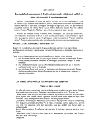 33
                                            Josué Machado

  O português falado pelo presidente do Brasil levanta debate sobre a influência da oralidade no
                         idioma culto e no ensino de gramática nas escolas

      Na última campanha eleitoral, parece que nenhum candidato criticou outro pela indigência formal
  do discurso ou por supostos erros gramaticais, embora tivesse havido abundantes escorregões nas
  falas de improviso de todos eles. Escorregões em relação à língua culta, claro. Nas gravações dos
  programas eleitorais, no entanto, havia equipes filtrando bobagens agudas. Mas nos debates
  brotaram "enganos" freqüentes. Não houve quem não escorregasse de vez em quando.

      A maioria dos olhares e ouvidos, no entanto, estava voltada para Lula. Ele até que se saiu bem,
  embora às vezes devorasse o "s" de um ou outro plural ou escorregasse na concordância de algum
  verbo que aparecia antes do sujeito. Ou pluralizasse verbos indevidamente ("Haviam problemas
  sérios."). Todos os outros candidatos, aliás (como todos nós), cometeram as mesmas distrações.
NÍVEIS DE LEITURA DE UM TEXTO: – FIORIN & PLATÃO

Existem três níveis de leitura, dependendo do grau de abstração: o primeiro nível depreende os
significados mais complexos e mais concretos; o terceiro nível depreende os significados mais simples e
abstratos.

Desse modo, pode-se imaginar que o texto admite três planos distintos na sua estrutura:
   1) uma estrutura superficial, onde afloram os significados mais concretos e diversificados. È nesse
       nível que se instalam no texto o narrador, os personagens, os cenários, o tempo e as ações
       concretas;
   2) uma estrutura intermediária, onde se definem basicamente os valores com que os diferentes
       sujeitos entram em acordo ou desacordo;
   3) uma estrutura profunda, onde ocorrem os significados mais abstratos e mais simples. É nesse
       nível que se podem postular dois significados abstratos que se opões entre si e garantem a
       unidade do texto inteiro.



    LEIA O TEXTO E IDENTIFIQUE OS TRÊS NÍVEIS POSSÍVEIS DE LEITURA:

                                        O galo que logrou a raposa

    Um velho galo matreiro, percebendo a aproximação da raposa, empoleirou-se numa árvore. A raposa,
    desapontada, murmurou consigo: “Deixe estar, seu malandro, que já te curo!...” E em voz alta:
    _ Amigo, venho contar uma grande novidade: acabou-se a guerra entre os animais. Lobo e cordeiro,
    gavião e pinto, onça e veado, raposa e galinhas, todos os bichos andam agora aos beijos, como
    namorados. Desça desse poleiro e venha receber o meu abraço de paz e amor.
    _ Muito bem! – exclama o galo. Não imagina como tal notícia me alegra! Que beleza vai ficar o mundo,
    limpo de guerras, crueldades e traições! Vou já descer para abraçar a amiga raposa, mas... como lá
    vêm vindo três cachorros, acho bom espera-los, para que também eles tomem parte na
    confraternização.
    Ao ouvir falar em cachorro, Dona Raposa não quis saber de histórias, e tratou de pôr-se ao fresco,
    dizendo:
    _ Infelizmente, amigo Co-ri-có-có, tenho pressa e não posso esperar pelos amigos cães. Fica para
    outra vez a festa, sim? Até logo.
    E raspou-se.
 