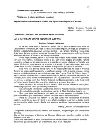 34
    Contra esperteza, esperteza e meia.
                       (LOBATO, Monteiro. Fábulas. 19 ed. São Paulo. Brasiliense)

    Primeiro nível de leitura - significados concretos:

Segundo nível – dados concretos do primeiro nível organizados num plano mais abstrato:


                                                                            RAMos, Graciliano. Viventes das
                                                                            Alagoas; quadros e costumes do
                                                                            Nordeste. 4. ed. São Paulo, Martins,
Terceiro nível – uma leitura mais abstrata que resume o texto todo:

LEIA O TEXTO ABAIXO E DEPOIS RESPONDA AS QUESTÕES:

                                   Inácio da Catingueira e Romano
         Li, há dias, numa revista a cantoria ou "martelo" que, há perto de setenta anos, Inácio da
Catingueira teve com Romano, em Patos, na Paraíba. Inácio da Catingueira, um negro, era apenas Inácio;
Romano, pessoa de família, possuía um nome mais comprido ─ era Francisco Romano do Teixeira, irmão
de Veríssimo Romano, cangaceiro e poeta, pai de Josué Romano, também cantador, enfim, um Romano
bem classificado, cheio de suficiência, até com alguns discípulos.
         Nessa antiga pendência, de que se espalharam pelo Nordeste muitas versões, Inácio tratava o
outro por "meu branco", declarava-se inferior a ele. Com imensa bazófia (presunção), Romano
concordava, achava que era assim mesmo, e de quando em quando introduzia no “mar telo" uma
palavra difícil com o intuito evidente de atrapalhar o adversário. O preto defendia-se a seu modo,
torcia o corpo, inclinava-se modesto: Seu Romano, eu só garanto é que ciência eu não tenho".
         Essa ironia, essa deliciosa malícia negra, não fez mossa (pertubação) na casca de Francisco
Romano, que recebeu as alfinetadas como se elas fossem elogios e no fim da cantiga esmagou o inimigo
com uma razoável quantidade de burrices, tudo sem nexo, à-toa: "Latona, Cibele, Ísis, Vulcano, Netuno..."
Jogou o disparate em cima do outro e pediu a resposta, que não podia vir, naturalmente, porque Inácio era
analfabeto, nunca ouvira falar em semelhantes horrores e fez o que devia fazer – amunhecou (acovardou-
se), entregou os pontos, assim: "Seu Romano, desse jeito eu não posso acompanhá-lo. Se desse um nó
em 'martelo', viria eu desatá-lo. Mas como foi em ciência, cante só, que eu já me calo".
         Com o entusiasmo dos ouvintes, Romano, vencedor, ofereceu umas palavras de consolação ao
pobre do negro, palavras idiotas que serviram para enterrá-lo.
         Isto aconteceu há setenta anos. E desde então, o herói de Patos se multiplicou em descendentes
que nos têm impingido (constrangido) com abundância variantes de Cibele, Ísis, Latona, Vulcano, etc.
         Muita gente aceita isso. Nauseada, mas aceita, para mostrar sabedoria, quando todos deviam
gritar honestamente que, tratando-se de "martelo", Netuno e Minerva não têm cabimento.
         Inácio da Catingueira, que homem! Foi uma das figuras mais interessantes da literatura
brasileira, apesar de não saber ler. Como os seus olhos brindados de negro viam as coisas! É certo
que temos outros sabidos demais. Mas há uma sabedoria alambicada (pretensiosa) que nos torna
ridículos.
                                                                RAMOS, Graciliano. Viventes das Alagoas

1 - O produtor do texto construiu uma narrativa onde aparecem, dois personagens com características
diferentes.
Situe os dois personagens e discrimine as diferenças básicas que, segundo o produtor do texto,
distinguem um do outro.
2 - Num nível mais abstrato de leitura, pode-se afirmar que Inácio e Romano cultivam valores diferentes.
Basicamente, quais são os valores que caracterizam a cultura de um e de outro?
 