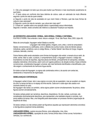 35
3 - Cite uma passagem do texto que sirva para ilustrar que Romano é mais reconhecido socialmente do
que Inácio.
4 - O texto coloca em confronto dois tipos distintos de cultura, cada um valorizado de modo diferente
segundo o ponto de vista de quem analisa.
a) Segundo o ponto de vista da sociedade em que vivem Inácio e Romano, qual das duas formas de
cultura é mais valorizada?
b) Segundo o ponto de vista do narrador, que cultura tem mais valor?
5 - O texto em questão sobre uma oposição básica: superioridade versus inferioridade.
Segundo o narrador, esses conceitos são relativos ou absolutos? Explique sua resposta.



AS DIFERENTES LINGUAGENS: VERBAL, NÃO-VERBAL; FORMAL E INFORMAL.
PLATÃO E FIORIN. Para entender o texto: leitura e redação. 16 ed. São Paulo: Ática, 2003. (lição 40)

Meios de comunicação: linguagem verbal (falada ou escrita)
                          Linguagem não-verbal (gestos, imagens, sons, artes, o sinal do computador)
Gestos: convencionais ou codificados, como o alfabeto dos surdos-mudos; sinais de trânsito (placas
indicativas, apitos, semáforos; sons (o código Morse, o “tambor falante” das tribos do Congo; imagens
(cartazes, televisão, cinema).

Outros fatores estão sendo estudados como formas de linguagem não-verbal: a maneira de se vestir, de
andar, sentar, falar ou calar, a postura, o comportamento social, a linguagem corporal, o código dos
levantadores (na área de esportes), algumas placas de trânsito, principalmente em aeroportos, estradas,
estações rodoviárias e ferroviárias, assim como em lugares públicos e de atração turística. Esses símbolos
convencionais, considerados linguagem universal, são mais facilmente identificados e decodificados, pois
não exigem o conhecimento de nenhuma língua escrita.

Em todos os tipos de linguagem, os signos são combinados entre si, de acordo com certas leis,
obedecendo a mecanismos de organização.

SEMELHANÇAS E DIFERENÇAS:

A linguagem verbal é linear, isto é, seus signos e os sons não se superpõem, mas se sucedem um depois
do outro no tempo da fala ou no espaço da linha escrita. Cada som e cada signo são usados num
momento distinto do outro.
Na linguagem não-verbal, ao contrário, vários signos podem ocorrer simultaneamente. Na pintura, várias
figuras ocorrem simultaneamente.

Os textos verbais podem ser narrativos, descritivos, dissertativos. Os não- verbais, a princípio, são
considerados dominantemente descritivos, pois representam uma realidade singular e concreta, num
ponto estático do tempo. Mas, uma fotografia pode desencadear um processo narrativo (organização de
seqüência de fotos)

Os textos verbais e os não-verbais podem ser figurativos (aqueles que reproduzem elementos concretos)
e não-figurativos (exploram temas abstratos).

LINGUAGEM VERBAL: explora recursos fônicos, como aliterações, rima, ritmo.
LINGUAGEM NÃO-VERBAL: oposições de cores, formas (linhas retas x linhas curvas; horizontais x
verticais), luz x sombra etc.
 