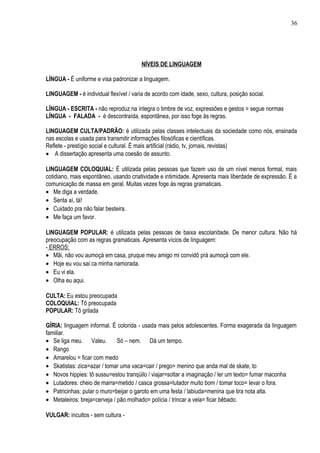 36




                                        NÍVEIS DE LINGUAGEM

LÍNGUA - É uniforme e visa padronizar a linguagem.

LINGUAGEM - é individual flexível / varia de acordo com idade, sexo, cultura, posição social.

LÍNGUA - ESCRITA - não reproduz na íntegra o timbre de voz, expressões e gestos = segue normas
LÍNGUA - FALADA - é descontraída, espontânea, por isso foge às regras.

LINGUAGEM CULTA/PADRÃO: é utilizada pelas classes intelectuais da sociedade como nós, ensinada
nas escolas e usada para transmitir informações filosóficas e científicas.
Reflete - prestígio social e cultural. É mais artificial (rádio, tv, jornais, revistas)
• A dissertação apresenta uma coesão de assunto.

LINGUAGEM COLOQUIAL: É utilizada pelas pessoas que fazem uso de um nível menos formal, mais
cotidiano, mais espontâneo, usando criatividade e intimidade. Apresenta mais liberdade de expressão. É a
comunicação de massa em geral. Muitas vezes foge às regras gramaticais.
• Me diga a verdade.
• Senta aí, tá!
• Cuidado pra não falar besteira.
• Me faça um favor.

LINGUAGEM POPULAR: é utilizada pelas pessoas de baixa escolaridade. De menor cultura. Não há
preocupação com as regras gramaticais. Apresenta vícios de linguagem:
- ERROS:
• Mãi, não vou aumoçá em casa, pruque meu amigo mi convidô prá aumoçá com ele.
• Hoje eu vou sai ca minha namorada.
• Eu vi ela.
• Olha eu aqui.

CULTA: Eu estou preocupada
COLOQUIAL: Tô preocupada
POPULAR: Tô grilada

GÍRIA: linguagem informal. É colorida - usada mais pelos adolescentes. Forma exagerada da linguagem
familiar.
• Se liga meu. Valeu.         Só – nem. Dá um tempo.
• Rango
• Amarelou = ficar com medo
• Skatistas: zica=azar / tomar uma vaca=cair / prego= menino que anda mal de skate, to
• Novos hippies: tô sussu=estou tranqüilo / viajar=soltar a imaginação / ler um texto= fumar maconha
• Lutadores: cheio de marra=metido / casca grossa=lutador muito bom / tomar toco= levar o fora.
• Patricinhas: pular o muro=beijar o garoto em uma festa / labiuda=menina que tira nota alta.
• Metaleiros: breja=cerveja / pão molhado= polícia / trincar a vela= ficar bêbado.

VULGAR: incultos - sem cultura -
 