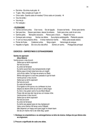 38
•   Ela tinha - Ela tinha muito jeito 
•   Ti gela - Meu coração por ti gela 
•   Cinco cada - Quanto cada um recebeu? Cinco cada um (cocada). 
•   Vou-me então -
•   Vou-me já -
•   Por radiação -

- PLEONASMO
• Vamos conviver juntos. Criar novos. Elo de ligação. Encarar de frente. Entrar para dentro
• Sair para fora. Descer para baixo, descer lá embaixo. Subir para cima, subir lá em cima
• Ganhar grátis.    Monopólio exclusivo. Planos para o futuro.    Repetir de novo.
• Começar pelo começo.       Sorriso nos lábios. Sua própria autobiografia. Plebiscito popular.
• Vi com os meus próprios olhos. A brisa matinal da manhã.       Rolou pela escada abaixo.
• Pomar de frutas.     Colaborar juntos.      Moça virgem.    Hemorragia de sangue.
• Hepatite no fígado. Ele vive uma vida difícil.    Sonhei um sonho.     Protagonista principal


EXERCÍCIO – EMPRÉSTIMOS E ESTRANGEIRISMOS

Samba do approach
    (Zeca Balero)
Venha provar o meu brunch
    Saiba que eu tenho approach
    Na hora do lunch
    Eu ando de ferryboat
    Eu tenho savoir-faire meu temperamento é light
    Minha casa é hi-tech toda hora rola um insight
    Já fui fã do Jethro Tull hoje me amarro no Slash
    Minha vida agora é o cool meu passado é que foi trash
    Venha provar o meu brunch
    Saiba que eu tenho approach
    Na hora do lunch
    Eu ando de ferryboat
    Fica ligada no link que eu vou confessar my love
    Depois do décimo drink só um bom e velho engov
    Eu tirei o meu green card e fui pra Miami Beach
    Posso não ser pop star mas já sou um noveau riche
    Venha provar o meu brunch
    Saiba que eu tenho approach
    Na hora do lunch
    Eu ando de ferryboat
    Eu tenho sex-appeal saca só meu background
    Veloz como Damon Hill tenaz como Fittipaldi
    Não dispenso um happy end quero jogar no dream team
    De dia um macho man e de noite drag queen

1. Destaque os empréstimos e os estrangeirismos na letra da música. Indique de que idioma eles
     se originaram.

2. Procure o significado de cada uma delas.
 