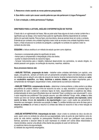 39
3. Reescreva o texto usando as novas palavras pesquisadas.

4. Que efeito o autor quis causar usando palavras que não pertencem à Língua Portuguesa?

5. Com a tradução, o efeito permaneceu? Explique.



DIRETRIZES PARA A LEITURA, ANÁLISE E INTERPRETAÇÃO DE TEXTOS

O texto não é um aglomerado de frases. Não se pode isolar frase alguma do texto e tentar conferir-lhe o
significado que se deseja. Uma mesma frase pode ter significados distintos dependendo do contexto
dentro do qual está inserida. Para se fazer uma boa leitura, deve-se sempre levar em conta o contexto.
Entende-se por contexto uma unidade lingüística maior onde se encaixa uma unidade lingüística menor.
Assim, a frase encaixa-se no contexto do parágrafo, o parágrafo no contexto do capítulo e este no
contexto da obra toda.

ESQUEMA: a leitura analítica é um método de estudo que tem como objetivos:

- favorecer a compreensão global do significado do texto;
- treinar para a compreensão e interpretação crítica dos textos;
- auxiliar no desenvolvimento do raciocínio lógico;
- fornecer instrumentos para o trabalho intelectual desenvolvido nos seminários, no estudo dirigido, no
estudo pessoal e em grupos, na confecção de resumos, resenhas, relatórios.

Seus processos básicos são:

- ANÁLISE TEXTUAL: preparação do texto - trabalhar sobre unidades delimitadas (um capítulo, uma
seção, uma parte etc., sempre um trecho com um pensamento completo); fazer uma leitura rápida e atenta
da unidade para se adquirir uma visão de conjunto da mesma; levantar esclarecimentos relativos ao autor,
ao vocabulário específico, aos fatos, doutrinas e autores citados, que sejam importantes para a
compreensão da mensagem; esquematizar o texto, evidenciando sua estrutura redacional.

- ANÁLISE TEMÁTICA: compreensão do texto – determinar o tema-problema, a idéia central e as idéias
secundárias da unidade; refazer a linha de raciocínio do autor, ou seja, reconstruir o processo lógico do
pensamento do autor; evidenciar a estrutura lógica do texto, esquematizando a seqüência das idéias;
problematização do tema (qual dificuldade deve ser resolvida? Qual o problema a ser solucionado?); como
o autor responde aos problemas? Que posição assume, que idéia defende? Surge, então, a tese ou idéia
mestra que deve ser sempre uma oração, um juízo completo e nunca apenas uma expressão, como
ocorre no tema. Através do raciocínio e da argumentação é que o autor expõe seu pensamento e
transmite sua mensagem, demonstra sua posição ou tese. É a análise temática que serve de base para o
resumo ou síntese de um texto (o resumo é a síntese das idéias do raciocínio e não a mera redução de
parágrafos).


- ANÁLISE INTERPRETATIVA: interpretação do texto - situar o texto no contexto da vida e da obra do
autor, assim como no contexto da cultura de sua especialidade, tanto do ponto de vista histórico como do
ponto de vista teórico; explicitar os pressupostos filosóficos do autor que justifiquem suas posturas
teóricas; aproximar e associar idéias do autor expressas na unidade com outras idéias relacionadas à
mesma temática; exercer uma atitude crítica diante das posições do autor em termos de:
a) coerência interna da argumentação;
b) validade dos argumentos empregados;
 