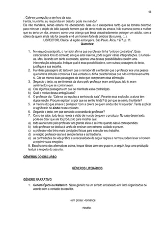41
_ Cale-se ou expulso a senhora da sala.
Ferida, triunfante, eu respondia em desafio: pode me mandar!
Ele não mandava, senão estaria me obedecendo. Mas eu o exasperava tanto que se tornara doloroso
para mim ser o objeto do ódio daquele homem que de certo modo eu amava. Não o amava como a mulher
que eu seria um dia, amava-o como uma criança que tenta desastradamente proteger um adulto, com a
cólera de quem ainda não foi covarde e vê um homem forte de ombros tão curvos. (...)
                  LISPECTOR, Clarice. A legião estrangeira. São Paulo. Ática, 1977. p. 11.
                                                Questões:

   1. No segundo parágrafo, o narrador afirma que o professor tinha “ombros contraídos”. Essa
       característica fora do contexto em que está inserida, pode sugerir várias interpretações. Enumere-
       as. Mas, levando em conta o contexto, apenas uma dessas possibilidades contém uma
       interpretação adequada. Indique qual é essa possibilidade e, com outras passagens do texto,
       justifique a sua escolha.
   2. Há várias passagens do texto em que o narrador dá a entender que o professor era uma pessoa
       que tomava atitudes contrárias à sua vontade ou tinha características que não combinavam entre
       si. Cite ao menos duas passagens do texto que comprovem essa afirmação.
   3. Segundo o texto, os sentimentos da aluna pelo professor eram ambíguos, isto é, eram
       sentimentos que se contrariavam.
   a) Cite algumas passagens em que se manifesta essa contradição.
   b) Qual o motivo dessa ambigüidade?
   4. O professor diz: “Cale-se ou expulso a senhora da sala”. Perante essa explosão, a aluna tem
       dupla reação. Procure explicar: a) por que se sentiu ferida? b) por que se sentiu triunfante?
   5. A menina diz que amava o professor “com a cólera de quem ainda não foi covarde”. Tente explicar
       o significado de ainda nesse contexto.
   6. Segundo o texto, em que consistia a covardia do professor?
   7. Como se sabe, todo texto revela a visão de mundo de quem o produziu. No caso desse texto,
       pode-se dizer que ele foi produzido para mostrar que:
   a) todo aluno nutre pelo professor um grande afeto e se irrita quando não é correspondido.
   b) todo professor se dedica à tarefa de ensinar com extremo cuidado e prazer.
   c) o professor não tinha mais condições físicas para executar seu trabalho.
   d) a relação professor-aluno é sempre tensa e contraditória.
   e) as contradições da vida prática e a necessidade de seguir regras e normas podem levar o homem
       a reprimir suas emoções.
   8. Escolha uma das alternativas acima, troque idéias com seu grupo e, a seguir, faça uma produção
   textual a respeito do assunto.

GÊNEROS DO DISCURSO


                                       GÊNEROS LITERÁRIOS


GÊNERO NARRATIVO
   1. Gênero Épico ou Narrativo: Neste gênero há um enredo encadeado em fatos organizados de
      acordo com a vontade do escritor.


                                     - em prosa: -romance

                                               -novela
 