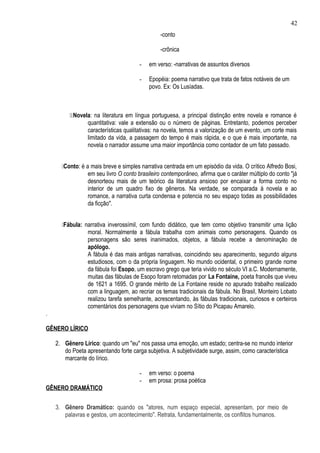 42
                                               -conto

                                               -crônica

                                      -    em verso: -narrativas de assuntos diversos

                                      -    Epopéia: poema narrativo que trata de fatos notáveis de um
                                           povo. Ex: Os Lusíadas.



         Novela: na literatura em língua portuguesa, a principal distinção entre novela e romance é
                quantitativa: vale a extensão ou o número de páginas. Entretanto, podemos perceber
                características qualitativas: na novela, temos a valorização de um evento, um corte mais
                limitado da vida, a passagem do tempo é mais rápida, e o que é mais importante, na
                novela o narrador assume uma maior importância como contador de um fato passado.


      Conto: é a mais breve e simples narrativa centrada em um episódio da vida. O crítico Alfredo Bosi,
                 em seu livro O conto brasileiro contemporâneo, afirma que o caráter múltiplo do conto "já
                 desnorteou mais de um teórico da literatura ansioso por encaixar a forma conto no
                 interior de um quadro fixo de gêneros. Na verdade, se comparada à novela e ao
                 romance, a narrativa curta condensa e potencia no seu espaço todas as possibilidades
                 da ficção".


      Fábula: narrativa inverossímil, com fundo didático, que tem como objetivo transmitir uma lição
                moral. Normalmente a fábula trabalha com animais como personagens. Quando os
                personagens são seres inanimados, objetos, a fábula recebe a denominação de
                apólogo.
                A fábula é das mais antigas narrativas, coincidindo seu aparecimento, segundo alguns
                estudiosos, com o da própria linguagem. No mundo ocidental, o primeiro grande nome
                da fábula foi Esopo, um escravo grego que teria vivido no século VI a.C. Modernamente,
                muitas das fábulas de Esopo foram retomadas por La Fontaine, poeta francês que viveu
                de 1621 a 1695. O grande mérito de La Fontaine reside no apurado trabalho realizado
                com a linguagem, ao recriar os temas tradicionais da fábula. No Brasil, Monteiro Lobato
                realizou tarefa semelhante, acrescentando, às fábulas tradicionais, curiosos e certeiros
                comentários dos personagens que viviam no Sítio do Picapau Amarelo.
.

GÊNERO LÍRICO

    2. Gênero Lírico: quando um "eu" nos passa uma emoção, um estado; centra-se no mundo interior
       do Poeta apresentando forte carga subjetiva. A subjetividade surge, assim, como característica
       marcante do lírico.

                                      -    em verso: o poema
                                      -    em prosa: prosa poética
GÊNERO DRAMÁTICO

    3. Gênero Dramático: quando os "atores, num espaço especial, apresentam, por meio de
       palavras e gestos, um acontecimento". Retrata, fundamentalmente, os conflitos humanos.
 