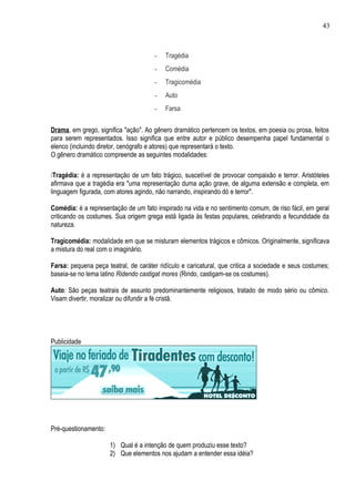 43



                                      -   Tragédia
                                      -   Comédia
                                      -   Tragicomédia
                                      -   Auto
                                      -   Farsa


Drama, em grego, significa "ação". Ao gênero dramático pertencem os textos, em poesia ou prosa, feitos
para serem representados. Isso significa que entre autor e público desempenha papel fundamental o
elenco (incluindo diretor, cenógrafo e atores) que representará o texto.
O gênero dramático compreende as seguintes modalidades:

Tragédia: é a representação de um fato trágico, suscetível de provocar compaixão e terror. Aristóteles
afirmava que a tragédia era "uma representação duma ação grave, de alguma extensão e completa, em
linguagem figurada, com atores agindo, não narrando, inspirando dó e terror".

Comédia: é a representação de um fato inspirado na vida e no sentimento comum, de riso fácil, em geral
criticando os costumes. Sua origem grega está ligada às festas populares, celebrando a fecundidade da
natureza.

Tragicomédia: modalidade em que se misturam elementos trágicos e cômicos. Originalmente, significava
a mistura do real com o imaginário.

Farsa: pequena peça teatral, de caráter ridículo e caricatural, que critica a sociedade e seus costumes;
baseia-se no lema latino Ridendo castigat mores (Rindo, castigam-se os costumes).

Auto: São peças teatrais de assunto predominantemente religiosos, tratado de modo sério ou cômico.
Visam divertir, moralizar ou difundir a fé cristã.




Publicidade




Pré-questionamento:

                      1) Qual é a intenção de quem produziu esse texto?
                      2) Que elementos nos ajudam a entender essa idéia?
 
