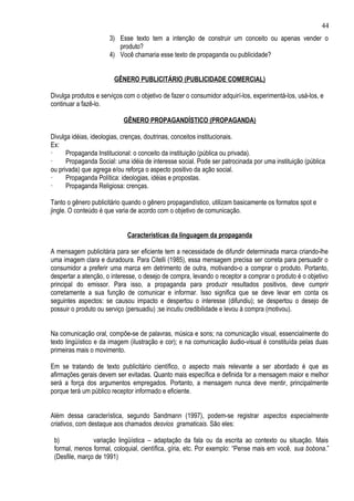 44
                      3) Esse texto tem a intenção de construir um conceito ou apenas vender o
                         produto?
                      4) Você chamaria esse texto de propaganda ou publicidade?


                        GÊNERO PUBLICITÁRIO (PUBLICIDADE COMERCIAL)

Divulga produtos e serviços com o objetivo de fazer o consumidor adquirí-los, experimentá-los, usá-los, e
continuar a fazê-lo.

                            GÊNERO PROPAGANDÍSTICO (PROPAGANDA)

Divulga idéias, ideologias, crenças, doutrinas, conceitos institucionais.
Ex:
·     Propaganda Institucional: o conceito da instituição (pública ou privada).
·     Propaganda Social: uma idéia de interesse social. Pode ser patrocinada por uma instituição (pública
ou privada) que agrega e/ou reforça o aspecto positivo da ação social.
·     Propaganda Política: ideologias, idéias e propostas.
·     Propaganda Religiosa: crenças.

Tanto o gênero publicitário quando o gênero propagandístico, utilizam basicamente os formatos spot e
jingle. O conteúdo é que varia de acordo com o objetivo de comunicação.


                             Características da linguagem da propaganda

A mensagem publicitária para ser eficiente tem a necessidade de difundir determinada marca criando-lhe
uma imagem clara e duradoura. Para Citelli (1985), essa mensagem precisa ser correta para persuadir o
consumidor a preferir uma marca em detrimento de outra, motivando-o a comprar o produto. Portanto,
despertar a atenção, o interesse, o desejo de compra, levando o receptor a comprar o produto é o objetivo
principal do emissor. Para isso, a propaganda para produzir resultados positivos, deve cumprir
corretamente a sua função de comunicar e informar. Isso significa que se deve levar em conta os
seguintes aspectos: se causou impacto e despertou o interesse (difundiu); se despertou o desejo de
possuir o produto ou serviço (persuadiu) ;se incutiu credibilidade e levou à compra (motivou).


Na comunicação oral, compõe-se de palavras, música e sons; na comunicação visual, essencialmente do
texto lingüístico e da imagem (ilustração e cor); e na comunicação áudio-visual é constituída pelas duas
primeiras mais o movimento.

Em se tratando de texto publicitário científico, o aspecto mais relevante a ser abordado é que as
afirmações gerais devem ser evitadas. Quanto mais específica e definida for a mensagem maior e melhor
será a força dos argumentos empregados. Portanto, a mensagem nunca deve mentir, principalmente
porque terá um público receptor informado e eficiente.


Além dessa característica, segundo Sandmann (1997), podem-se registrar aspectos especialmente
criativos, com destaque aos chamados desvios gramaticais. São eles:

 b)             variação lingüística – adaptação da fala ou da escrita ao contexto ou situação. Mais
 formal, menos formal, coloquial, científica, gíria, etc. Por exemplo: “Pense mais em você, sua bobona.”
 (Desfile, março de 1991)
 
