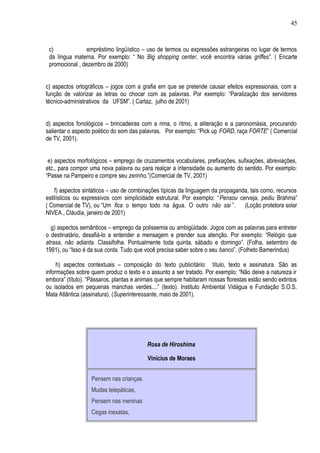 45



 c)             empréstimo lingüístico – uso de termos ou expressões estrangeiras no lugar de termos
 da língua materna. Por exemplo: “ No Big shopping center, você encontra várias griffes”. ( Encarte
 promocional , dezembro de 2000)


c) aspectos ortográficos – jogos com a grafia em que se pretende causar efeitos expressionais, com a
função de valorizar as letras ou chocar com as palavras. Por exemplo: “Paralização dos servidores
técnico-administrativos da UFSM”. ( Cartaz, julho de 2001)


d) aspectos fonológicos – brincadeiras com a rima, o ritmo, a aliteração e a paronomásia, procurando
salientar o aspecto poético do som das palavras. Por exemplo: “Pick up FORD, raça FORTE” ( Comercial
de TV, 2001).


 e) aspectos morfológicos – emprego de cruzamentos vocabulares, prefixações, sufixações, abreviações,
etc., para compor uma nova palavra ou para realçar a intensidade ou aumento do sentido. Por exemplo:
“Passe na Pampeiro e compre seu zerinho.”(Comercial de TV, 2001)

    f) aspectos sintáticos – uso de combinações típicas da linguagem da propaganda, tais como, recursos
estilísticos ou expressivos com simplicidade estrutural. Por exemplo: “Pensou cerveja, pediu Brahma”
( Comercial de TV), ou “Um fica o tempo todo na água. O outro não sai ”. (Loção protetora solar
NIVEA , Cláudia, janeiro de 2001)

  g) aspectos semânticos – emprego da polissemia ou ambigüidade. Jogos com as palavras para entreter
o destinatário, desafiá-lo a entender a mensagem e prender sua atenção. Por exemplo: “Relógio que
atrasa, não adianta. Classifolha. Pontualmente toda quinta, sábado e domingo”. (Folha, setembro de
1991), ou “Isso é da sua conta. Tudo que você precisa saber sobre o seu banco”. (Folheto Bamerindus)

     h) aspectos contextuais – composição do texto publicitário: título, texto e assinatura. São as
informações sobre quem produz o texto e o assunto a ser tratado. Por exemplo: “Não deixe a natureza ir
embora” (título). “Pássaros, plantas e animais que sempre habitaram nossas florestas estão sendo extintos
ou isolados em pequenas manchas verdes....” (texto). Instituto Ambiental Vidágua e Fundação S.O.S.
Mata Atlântica (assinatura). (Superinteressante, maio de 2001).




                                          Rosa de Hiroshima

                                          Vinícius de Moraes


                   Pensem nas crianças
                   Mudas telepáticas,
                   Pensem nas meninas
                   Cegas inexatas,
 