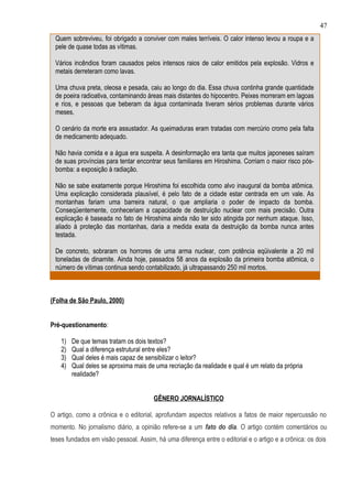 47
 Quem sobreviveu, foi obrigado a conviver com males terríveis. O calor intenso levou a roupa e a
 pele de quase todas as vítimas.

 Vários incêndios foram causados pelos intensos raios de calor emitidos pela explosão. Vidros e
 metais derreteram como lavas.

 Uma chuva preta, oleosa e pesada, caiu ao longo do dia. Essa chuva continha grande quantidade
 de poeira radioativa, contaminando áreas mais distantes do hipocentro. Peixes morreram em lagoas
 e rios, e pessoas que beberam da água contaminada tiveram sérios problemas durante vários
 meses.

 O cenário da morte era assustador. As queimaduras eram tratadas com mercúrio cromo pela falta
 de medicamento adequado.

 Não havia comida e a água era suspeita. A desinformação era tanta que muitos japoneses saíram
 de suas províncias para tentar encontrar seus familiares em Hiroshima. Corriam o maior risco pós-
 bomba: a exposição à radiação.

 Não se sabe exatamente porque Hiroshima foi escolhida como alvo inaugural da bomba atômica.
 Uma explicação considerada plausível, é pelo fato de a cidade estar centrada em um vale. As
 montanhas fariam uma barreira natural, o que ampliaria o poder de impacto da bomba.
 Conseqüentemente, conheceriam a capacidade de destruíção nuclear com mais precisão. Outra
 explicação é baseada no fato de Hiroshima ainda não ter sido atingida por nenhum ataque. Isso,
 aliado à proteção das montanhas, daria a medida exata da destruição da bomba nunca antes
 testada.

 De concreto, sobraram os horrores de uma arma nuclear, com potência eqüivalente a 20 mil
 toneladas de dinamite. Ainda hoje, passados 58 anos da explosão da primeira bomba atômica, o
 número de vítimas continua sendo contabilizado, já ultrapassando 250 mil mortos.



(Folha de São Paulo, 2000)


Pré-questionamento:

    1)   De que temas tratam os dois textos?
    2)   Qual a diferença estrutural entre eles?
    3)   Qual deles é mais capaz de sensibilizar o leitor?
    4)   Qual deles se aproxima mais de uma recriação da realidade e qual é um relato da própria
         realidade?


                                       GÊNERO JORNALÍSTICO

O artigo, como a crônica e o editorial, aprofundam aspectos relativos a fatos de maior repercussão no
momento. No jornalismo diário, a opinião refere-se a um fato do dia. O artigo contém comentários ou
teses fundados em visão pessoal. Assim, há uma diferença entre o editorial e o artigo e a crônica: os dois
 