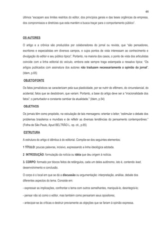 48
últimos “escapam aos limites restritos do editor, dos princípios gerais e das teses orgânicas da empresa,
dos compromissos e diretrizes que esta mantém e busca traçar para o comportamento público”.



OS AUTORES

O artigo e a crônica são produzidos por colaboradores do jornal ou revista, que “são pensadores,
escritores e especialistas em diversos campos, e cujos pontos de vista interessam ao conhecimento e
divulgação do editor e seu público típico”. Portanto, na maioria dos casos, o ponto de vista dos articulistas
coincide com a linha editorial do veículo, embora este sempre traga estampada a ressalva típica: “Os
artigos publicados com assinatura dos autores não traduzem necessariamente a opinião do jornal”.
(Idem, p.65)

OBJETO/FONTE

Os fatos jornalísticos se caracterizam pela sua plasticidade, por se nutrir do efêmero, do circunstancial, do
acidental, fatos que se desdobram, que variam. Portanto, a base do artigo deve ser a “irracionalidade dos
fatos”; o perturbador e constante cambiar da atualidade.” (Idem, p.54)

OBJETIVOS

Os jornais têm como propósito, na veiculação de tais mensagens: orientar o leitor; “estimular o debate dos
problemas brasileiros e mundiais e de refletir as diversas tendências do pensamento contemporâneo.”
(Folha de São Paulo, Apud BELTRÃO L. op. cit., p.65)

ESTRUTURA

A estrutura do artigo é idêntica à do editorial. Compõe-se dos seguintes elementos:

1 TÍTULO: poucas palavras, incisivo, expressando a linha ideológica adotada.

2 INTRODUÇÃO: formulação da notícia ou idéia que deu origem à notícia.

3. CORPO: formado por blocos feitos de retângulos, cada um deles autônomo, isto é, contendo lead,
desenvolvimento e conclusão.

O corpo é o local em que se dá a discussão ou argumentação: interpretação, análise, debate dos
diferentes aspectos do tema. Consiste em:

- expressar as implicações, confrontar o tema com outros semelhantes, manipulá-lo, desintegrá-lo;

- pensar não só como o editor, mas também como pensariam seus opositores;

- antecipar-se às críticas e destruir previamente as objeções que se fariam à opinião expressa.
 