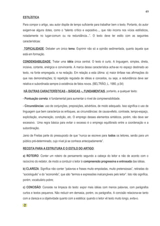 49
ESTILÍSTICA

Para compor o artigo, seu autor dispõe de tempo suficiente para trabalhar bem o texto. Portanto, do autor
exigem-se alguns dotes, como o “talento crítico e expositivo..., que não incorra nos vícios estilísticos,
notadamente no lugar-comum ou na redundância...”. O texto deve ter estilo com as seguintes
características:

TOPICALIDADE: Debater um único tema. Exprimir não só a opinião sedimentada, quanto àquela que
está em formação.

CONDENSABILIDADE: Tratar uma idéia única central. O texto é curto. A linguagem, simples, direta,
incisiva, cortante, enérgica e convincente. A marca dessa característica acha-se no espaço destinado ao
texto, na fonte empregada, e na redação. Em relação a esta última: a) maior ênfase nas afirmações do
que nas demonstrações; b) repetição regulada de idéias e conceitos, ou seja, a redundância deve ser
relativa e subordinada sempre à existência de fatos novos. (BELTRÃO, L. 1980, p.54)

HÁ OUTRAS CARACTERÍSTICAS – BÁSICAS –, FUNDAMENTAIS, portanto, a qualquer texto:

- Pontuação correta: é fundamental para aumentar o nível de compreensibilidade.

- Circunstâncias: uso de conjunções, preposições, advérbios, de modo adequado. Isso significa o uso de
linguagem que bem caracteriza os enfoques, as circunstâncias: de causa-efeito, contraste, tempo-espaço,
explicitação, enumeração, condição, etc. O emprego desses elementos sintáticos, porém, não deve ser
excessivo. Uma regra básica para evitar o excesso é o emprego equilibrado entre a coordenação e a
subordinação.

Janio de Freitas parte do pressuposto de que “nunca se escreve para todos os leitores, senão para um
público pré-determinado, cujo nível já se conhece antecipadamente”.

RECEITA PARA A ESTRUTURA E O ESTILO DO ARTIGO:

a) ROTEIRO: Conter um roteiro de pensamento segundo a cabeça do leitor e não de acordo com o
raciocínio do redator, de modo a conduzir o leitor à compreensão progressiva e entrosada das idéias.

b) CLAREZA: Significa não conter “palavras e frases muito empoladas, muito pretensiosas”, retiradas do
“sociologuês” e do “economês”, que são “termos e expressões inalcançáveis pelo leitor”. Isto não significa,
porém, vocabulário pobre;

c) CONCISÃO: Consiste na limpeza do texto: expor mais idéias com menos palavras, com parágrafos
curtos e textos pequenos. Não reduzir em demasia, porém, os parágrafos. A concisão relaciona-se tanto
com a clareza e a objetividade quanto com a estética: quando o leitor vê texto muito longo, evita-o.
 