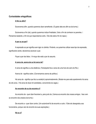 5




Curiosidades ortográficas:

         A fim ou afim?


         Escrevemos afim, quando queremos dizer semelhante. (O gosto dela era afim ao da turma.)


         Escrevemos a fim (de), quando queremos indicar finalidade. (Veio a fim de conhecer os parentes. /
Pensemos bastante, a fim de que respondamos certo. / Ela não está a fim do rapaz.)


         A par ou ao par?


         A expressão ao par significa sem ágio no câmbio. Portanto, se quisermos utilizar esse tipo de expressão,
significando ciente, deveremos escrever a par.


         Fiquei a par dos fatos. / A moça não está a par do assunto.


         A cerca de, acerca de ou há cerca de?


         A cerca de significa a uma distância. (Teresópolis fica a cerca de uma hora de carro do Rio.)


         Acerca de - significa sobre. (Conversamos acerca de política.)


         Há cerca de - significa que faz ou existe(m) aproximadamente. (Mudei-me para este apartamento há cerca
de oito anos. / Há cerca de doze mil candidatos, concorrendo às vagas.)


         Ao encontro de ou de encontro a?


         Ao encontro de - quer dizer favorável a, para junto de. (Vamos ao encontro dos nossos amigos. / Isso vem
ao encontro dos anseios da turma.)


         De encontro a - quer dizer contra. (Um automóvel foi de encontro a outro. / Este ato desagradou aos
funcionários, porque veio de encontro às suas aspirações.)


         Há ou a?
 