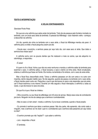 50




TEXTO E INTERPRETAÇÃO

                                      A VELHA CONTRABANDISTA

Stanislaw Ponte Preta

   Diz que era uma velhinha que sabia andar de lambreta. Todo dia ela passava pela fronteira montada na
lambreta, com um bruto saco atrás da lambreta. O pessoal da Alfândega - tudo malandro velho - começou
a desconfiar da velhinha.

   Um dia, quando ela vinha na lambreta com o saco atrás, o fiscal da Alfândega mandou ela parar. A
velhinha parou e então o fiscal perguntou assim pra ela:

   - Escuta aqui, vovozinha, a senhora passa por aqui todo dia, com esse saco aí atrás. Que diabo a
senhora leva nesse saco?

   A velhinha sorriu com os poucos dentes que lhe restavam e mais os outros, que ela adquirira no
odontólogo, e respondeu:

   - É areia!

   Aí quem riu foi o fiscal. Achou que não era areia nenhuma e mandou a velhinha saltar da lambreta para
examinar o saco. A velhinha saltou, o fiscal esvaziou o saco e dentro só tinha areia. Muito encabulado,
ordenou à velhinha que fosse em frente. Ela montou na lambreta e foi embora, com o saco de areia atrás.

    Mas o fiscal ficou desconfiado ainda. Talvez a velhinha passasse um dia com areia e no outro com
moamba, dentro daquele maldito saco. No dia seguinte, quando ela passou na lambreta com o saco atrás,
o fiscal mandou parar outra vez. Perguntou o que é que ela levava no saco e ela respondeu que era areia,
uai! O fiscal examinou e era mesmo. Durante um mês seguido o fiscal interceptou a velhinha e, todas as
vezes, o que ela levava no saco era areia.

   Diz que foi aí que o fiscal se chateou:

   - Olha vovozinha, eu sou fiscal de alfândega com 40 anos de serviço. Manjo essa coisa de contrabando
pra burro. Ninguém me tira da cabeça que a senhora é contrabandista.

   - Mas no saco s ó tem areia! - insistiu a velhinha. E já ia tocar a lambreta, quando o fiscal propôs:

   - Eu prometo à senhora que deixo a senhora passar. Não dou parte, não apreendo, não conto nada a
ninguém, mas a senhora vai me dizer: qual é o contrabando que a senhora está passando por aqui todos
os dias?

   - O senhor promete que não "espáia"? - quis saber a velhinha.

   - Juro - respondeu o fiscal.

   - É lambreta.
 