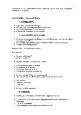 51
(Originalmente no livro "O Primo Altarmiro e Elas","O Melhor de Stanislaw Ponte Preta", José Olympio
Editora RJ/RJ, 1997, pág 54)



INTERPRETAÇÃO E PRODUÇÃO DE TEXTO:

             A) EXPRESSÃO ORAL

    1)   O que intrigava o pessoal da alfândega?
    2)   De que se utiliza a velhinha para disfarçar sua atividade?
    3)   Você considera engraçada a crônica? Por quê?
    4)   É possível que, na realidade, tal fato aconteça?

             B) COMPREENSÃO E INTERPRETAÇÃO:

    1) No começo do texto, o autor usa: “Diz que...” e, na linha 26, ele volta a usar: “diz que...”. Qual o
       sentido de usar essa forma?
    2) Em vez de dizer apenas “velha”, o autor usa a forma “velhinha” várias vezes. Por quê?
    3) Compare as seguintes passagens:

“A velhinha sorriu...” e “Aí quem sorriu foi o fiscal”

Agora, responda:

    a) Por que a velhinha sorriu?
    b) Por que o fiscal sorriu?

    4) Que frase mais indica o humor do texto. Justifique.

    a)   O fato de uma velha andar de lambreta.
    b)   O contrabando ser de lambreta.
    c)   O caso de só haver areia no saco.
    d)   O fiscal não ter descoberto o contrabando.

    5) Por que o autor diz “maldito” com relação ao saco?
    6) Que características da velhinha o autor quis transmitir com os textos abaixo?

    a) “diz...lambreta”.
    b) “A velhinha..odontólogo”.
    c) “...ela...uai!”

    7) Por que o fiscal fica emcabulado?

             C) PRODUÇÃO:

    1) Substitua por sinônimos o que estiver destacado nas passagens abaixo:

    a) “... sorriu com os poucos dentes que lhe restavam e mais os outros, que ela adquirira no
       odontólogo.
    b) “... e dentro só tinha areia”
    c) “Muito encabulado, ordenou a velhinha que fosse em frente”.
 