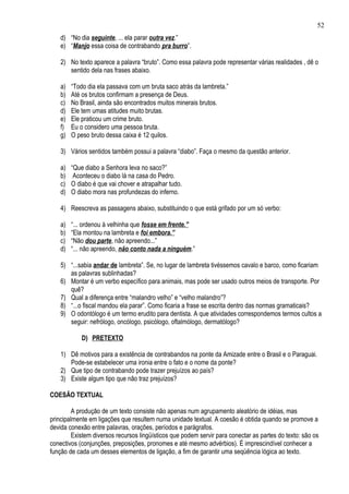 52
    d) “No dia seguinte, ... ela parar outra vez.”
    e) “Manjo essa coisa de contrabando pra burro”.

    2) No texto aparece a palavra “bruto”. Como essa palavra pode representar várias realidades , dê o
       sentido dela nas frases abaixo.

    a)   “Todo dia ela passava com um bruta saco atrás da lambreta.”
    b)   Até os brutos confirmam a presença de Deus.
    c)   No Brasil, ainda são encontrados muitos minerais brutos.
    d)   Ele tem umas atitudes muito brutas.
    e)   Ele praticou um crime bruto.
    f)   Eu o considero uma pessoa bruta.
    g)   O peso bruto dessa caixa é 12 quilos.

    3) Vários sentidos também possui a palavra “diabo”. Faça o mesmo da questão anterior.

    a) “Que diabo a Senhora leva no saco?”
    b) Aconteceu o diabo lá na casa do Pedro.
    c) O diabo é que vai chover e atrapalhar tudo.
    d) O diabo mora nas profundezas do inferno.

    4) Reescreva as passagens abaixo, substituindo o que está grifado por um só verbo:

    a)   “... ordenou à velhinha que fosse em frente.”
    b)   “Ela montou na lambreta e foi embora.”
    c)   “Não dou parte, não apreendo...”
    d)   “... não apreendo, não conto nada a ninguém.”

    5) “...sabia andar de lambreta”. Se, no lugar de lambreta tivéssemos cavalo e barco, como ficariam
       as palavras sublinhadas?
    6) Montar é um verbo específico para animais, mas pode ser usado outros meios de transporte. Por
       quê?
    7) Qual a diferença entre “malandro velho” e “velho malandro”?
    8) “...o fiscal mandou ela parar”. Como ficaria a frase se escrita dentro das normas gramaticais?
    9) O odontólogo é um termo erudito para dentista. A que atividades correspondemos termos cultos a
       seguir: nefrólogo, oncólogo, psicólogo, oftalmólogo, dermatólogo?

            D) PRETEXTO

    1) Dê motivos para a existência de contrabandos na ponte da Amizade entre o Brasil e o Paraguai.
       Pode-se estabelecer uma ironia entre o fato e o nome da ponte?
    2) Que tipo de contrabando pode trazer prejuízos ao país?
    3) Existe algum tipo que não traz prejuízos?

COESÃO TEXTUAL

        A produção de um texto consiste não apenas num agrupamento aleatório de idéias, mas
principalmente em ligações que resultem numa unidade textual. A coesão é obtida quando se promove a
devida conexão entre palavras, orações, períodos e parágrafos.
        Existem diversos recursos lingüísticos que podem servir para conectar as partes do texto: são os
conectivos (conjunções, preposições, pronomes e até mesmo advérbios). É imprescindível conhecer a
função de cada um desses elementos de ligação, a fim de garantir uma seqüência lógica ao texto.
 