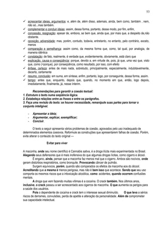 53


 acrescentar ideias, argumentos : e, além de, além disso, ademais, ainda, bem como, também , nem,
  não só...mas também.
 complementar e concluir ideias : assim, dessa forma, portanto, desse modo, por fim, enfim
 concessão, resignação: apesar de, embora, se bem que, ainda que, por mais que, a despeito de,não
  obstante.
 oposição, adversidade: mas, porém, contudo, todavia, entretanto, no entanto, pelo contrário, exceto,
  menos
 comparação e semelhança: assim como, da mesma forma que, como, tal qual, por analogia, de
  maneira idêntica
 constatação: de fato, realmente, é verdade que, evidentemente, obviamente, está claro que
 explicação, causa e conseqüência : porque, devido a, em virtude de, pois, já que, uma vez que, visto
  que, como (=porque), por conseqüência, como resultado, por isso, com efeito
 ênfase, certeza: antes de mais nada, sobretudo, principalmente, especialmente, indubitavelmente,
  decerto, certamente
 resumo, conclusão: em suma, em síntese, enfim, portanto, logo, por conseguinte, dessa forma, assim.
 tempo: antes que, enquanto, depois que, quando, no momento em que, então, logo depois,
  imediatamente, finalmente, já, nesse ínterim.

        Recomendações para garantir a coesão textual:
1. Estruture o texto numa seqüência lógica.
2. Estabeleça relações entre as frases e entre os parágrafos.
3. Faça uma revisão do texto: se houver necessidade, remanipule suas partes para tornar o
conjunto inteligível.

    -   Apresentar a ideia;
    -   Argumentar, explicar, exemplificar;
    -   Concluir.

         O texto a seguir apresenta vários problemas de coesão, agravados pelo uso inadequado de
determinados elementos coesivos. Reformule as construções que apresentarem falhas de coesão. Porém,
evite alterar o conteúdo do texto original —

                   Evitar para viver

A maconha, onde seu nome científico é Cannabis sativa, é a droga ilícita mais experimentada no Brasil.
Alegando seus defensores que é mais inofensiva do que algumas drogas lícitas, como cigarro e álcool.
        É engano, ainda, pensar que a maconha faz menos mal que o cigarro. Ambos são nocivos, onde
geram distúrbios respiratórios, como bronquite. Provocando câncer de pulmão.
        Surgem equívocos, porém, quando são comparados os efeitos da maconha aos do álcool.
Acreditando que a mesma é menos perigosa, mas não é bem isso que acontece. Sendo que seu uso
comporta os mesmos riscos que a intoxicação alcoólica, como: acidentes, quando ocorrem confusões
mentais.
        A droga que vem fazendo muitas vítimas é a cocaína. O crack também. Nos últimos anos,
inclusive, o crack passou a ser acrescentado aos cigarros de maconha. O que aumenta os perigos para
a saúde dos usuários.
        Pois o dependente de cocaína e crack tem o interesse sexual diminuído.      O que leva a sérios
riscos de derrames, convulsões, perda de apetite e alteração da personalidade. Além de comprometer
sua capacidade intelectual.
 