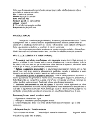 55
Outro grupo de palavras que tem como função assinalar determinadas relações de sentido entre os
enunciados ou partes de enunciados:
Mas – oposição ou contraste
Mesmo – oposição ou contraste
Para – finalidade, meta
Foi assim que e E (7) – conseqüência
Até que – temporal
E (11) – adição de argumentos ou idéias
Porque – explicação, justificativa



COERÊNCIA TEXTUAL

         Texto (tecido) e coerência (relação harmônica). A coerência justifica a unidade do texto. É preciso
que se promova entre as partes do texto uma relação de dependência (as idéias ganham sentido de
acordo com as relações que mantêm entre si e o texto). Texto coerente é aquele produzido em linguagem
lógica e que as idéias se ajustem e se completem de maneira harmoniosa.
         Num esquema de argumentação, apresentam-se certos pressupostos ou dados e deles se fazem
inferências ou se tiram conclusões que sejam reais, como base de raciocínio que se quer apresentar.

OBSTÁCULOS À COERÊNCIA (A SEREM EVITADOS)

 Presença de contradições entre frases ou entre parágrafos : se você for convidado a discutir, por
exemplo, a validade da pena de morte, seria incoerente defendê-la como forma de combater a violência.
Do mesmo modo, num texto em que se defendesse a total liberdade de expressão, não caberia apoiar
qualquer tipo de censura, o que resultaria em patente contradição.
 Falta de encadeamento argumentativo: os argumentos precisam estar em harmonia entre si. Para
garantir isso, você deverá selecionar adequadamente evidências, exemplos e justificativas a serem
integrados em seu texto. Não há sentido, portanto, em confrontar argumentos.
 Circularidade ou quebra de progressão discursiva : a falta de idéias pode levar à redundância —
recurso que consiste em apresentar as mesmas idéias, mudando apenas as palavras. Dessa forma, o
texto não progride, não avança. Deve-se, ainda, evitar o “vai-e-vem” (abordar um enfoque, interrompê-lo e
voltar a abordá-lo noutro parágrafo). Esgote cada enfoque antes de passar ao seguinte.
 Conclusão não decorrente do que foi exposto: é importante ordenar logicamente as idéias,
encadeá-las coerentemente. Para tanto, não se pode perder de vista a idéia central do texto (em torno da
qual todos os argumentos devem girar). Assim, à introdução segue-se o desenvolvimento, que por sua vez
conduzirá a uma conclusão que esteja em consonância com o que foi defendido ao longo do texto.

Recomendações para garantir a coerência textual:
1 - Organize suas idéias de forma lógica.
2 - Preocupe-se em combinar (relacionar) as partes do texto.
3 - Evite repetir palavras e idéias – isso denota falta de reflexão e de domínio sobre o que se está
escrevendo.

― Evite generalizações / Verdades evidentes
Todos os homens são mortais.        Todos são iguais perante às adversidades.            Ninguém é perfeito.
O jovem de hoje será o velho do amanhã.
 