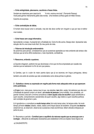 56
― Evite ambigüidade, pleonasmo, cacofonia e frases feitas.
Vendem-se cobertores para casal de lã.      “A mim, ensinou-me tudo.” (Fernando Pessoa)
Você pode ganhar inteiramente grátis esta revista. Uma herdeira confisca gado em Mato Grosso.
Caixinha de surpresa.


― Evite contradições de idéias.
O homem deve buscar amor e amizade, mas ele não deve confiar em ninguém e que por isso é melhor
viver isolado.


― Evite frases sem carga informativa.
Aproveitando o ensejo. A presente tem a finalidade de. Como foi dito acima. Desejo dizer. Apresentar esta
solução não foi uma coisa muito fácil. Do meu ponto de vista.

― Palavras de introdução embromatória
Se pararmos para pensar, constataremos que as sucessivas agressões ao meio ambiente são tantas e tão
diversas que se torna difícil analisá-las e, mais importante, combatê-las.


1- Reescreva, evitando o queísmo:

a) Quando chegaram, pediram-me que devolvesse o livro que me fora emprestado por ocasião dos
exames que se realizaram no fim do ano que passou.


b) Camões, que é o autor do maior poema épico que já se escreveu em língua portuguesa, deixou
também uma série de sonetos que são considerados como obras-primas no gênero.



2 – Substitua o termo ou expressão em negrito pela forma mais adequada entre as que aparecem
entre parênteses.

a) O pior (ruim, mais grave, menos mau) é que, nas eleições, tem (têm, existe, há) eleitores que vão com
a finalidade de apenas cumprir um dever, um monte de pessoas (uma multidão, uma variedade, um
grande número) vota sem a mínima consciência: é bem aquela coisa de escolher (ação semelhante a
quem escolhe, comportamento característico de quem escolhe, algo relativo a quem escolhe) políticos
sem condição de governar o país.

b) A ignorância e o comodismo a muito tempo atrás (há muito tempo atraz, há tempos atrás, há muito
tempo) já foram citadas (citados, citada, citado) como traços típicos do brasileiro. Enquanto se observa
(observam-se, se observam, observa-se) sucessivas crises econômicas, faltam atitudes enérgicas por
parte do povo.


3 - Reconstrua o período - Contribui para o equilíbrio da natureza aquele que se preocupa com a
ecologia -, efetuando as alterações necessárias para estabelecer entre as orações nexos lógicos de:

a) CAUSA/EFEITO:
 