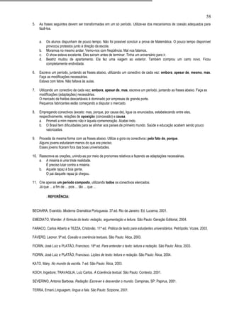 58
5.   As frases seguintes devem ser transformadas em um só período. Utilize-se dos mecanismos de coesão adequados para
     fazê-los.


     a.   Os alunos dispunham de pouco tempo. Não foi possível concluir a prova de Matemática. O pouco tempo disponível
          provocou protestos junto à direção da escola.
     b.   Moramos no mesmo andar. Vemo-nos com freqüência. Mal nos falamos.
     c.   O show estava excelente. Eles saíram antes de terminar. Tinha um aniversário para ir.
     d.   Beatriz mudou de apartamento. Ela fez uma viagem ao exterior. Também comprou um carro novo. Ficou
          completamente endividada.

6.   Escreva um período, juntando as frases abaixo, utilizando um conectivo de cada vez: embora, apesar de, mesmo, mas.
     Faça as modificações necessárias.
     Estava com febre. Não faltava às aulas.

7.   Utilizando um conectivo de cada vez: embora, apesar de, mas, escreva um período, juntando as frases abaixo. Faça as
     modificações (adaptações) necessárias.
     O mercado de fraldas descartáveis é dominado por empresas de grande porte.
     Pequenos fabricantes estão começando a disputar o mercado.

8.   Empregando conectivos (exceto: mas, porque, por causa de), ligue os enunciados, estabelecendo entre eles,
     respectivamente, relações de oposição (concessão) e causa.
     a. Prometi a mim mesmo não ir àquela comemoração. Acabei indo.
     b. O Brasil tem dificuldades para se alinhar aos países de primeiro mundo. Saúde e educação acabem sendo pouco
         valorizadas.

9.   Proceda da mesma forma com as frases abaixo. Utilize a gora os conectivos: pelo fato de, porque.
     Alguns jovens estudaram menos do que era preciso.
     Esses jovens ficaram fora das boas universidades.

10. Reescreva as orações, unindo-as por meio de pronomes relativos e fazendo as adaptações necessárias.
    a. A miséria é uma triste realidade.
        É preciso lutar contra a miséria.
    b. Aquele rapaz é boa gente.
        O pai daquele rapaz já chegou.

11. Crie apenas um período composto, utilizando todos os conectivos elencados.
    Já que ... a fim de ... pois ... tão ... que ...

          . REFERÊNCIA:


BECHARA, Evanildo. Moderna Gramática Portuguesa. 37.ed. Rio de Janeiro: Ed. Lucerna, 2001.

EMEDIATO, Wander. A fórmula do texto: redação, argumentação e leitura. São Paulo: Geração Editorial, 2004.

FARACO, Carlos Alberto e TEZZA, Cristovão. 11ª ed. Prática de texto para estudantes universitários. Petrópolis: Vozes, 2003.

FÁVERO, Leonor. 9ª ed. Coesão e coerência textuais. São Paulo: Ática, 2003.

FIORIN, José Luiz e PLATÃO, Francisco. 16ª ed. Para entender o texto: leitura e redação. São Paulo: Ática, 2003.

FIORIN, José Luiz e PLATÃO, Francisco. Lições de texto: leitura e redação. São Paulo: Ática, 2004.

KATO, Mary. No mundo da escrita. 7.ed. São Paulo: Ática, 2003.

KOCH, Ingedore; TRAVAGLIA, Luiz Carlos. A Coerência textual. São Paulo: Contexto, 2001.

SEVERINO, Antonio Barbosa. Redação: Escrever é desvendar o mundo. Campinas, SP: Papirus, 2001.

TERRA, Ernani.Linguagem, língua e fala. São Paulo: Scipione, 2001.
 