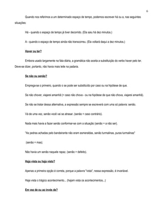 6
         Quando nos referimos a um determinado espaço de tempo, podemos escrever há ou a, nas seguintes
situações:


         Há - quando o espaço de tempo já tiver decorrido. (Ela saiu há dez minutos.)


         A - quando o espaço de tempo ainda não transcorreu. (Ela voltará daqui a dez minutos.)


         Haver ou ter?


         Embora usado largamente na fala diária, a gramática não aceita a substituição do verbo haver pelo ter.
Deve-se dizer, portanto, não havia mais leite na padaria.


         Se não ou senão?


         Emprega-se o primeiro, quando o se pode ser substituído por caso ou na hipótese de que.


         Se não chover, viajarei amanhã (= caso não chova - ou na hipótese de que não chova, viajarei amanhã).


         Se não se tratar dessa alternativa, a expressão sempre se escreverá com uma só palavra: senão.


         Vá de uma vez, senão você vai se atrasar. (senão = caso contrário).


         Nada mais havia a fazer senão conformar-se com a situação (senão = a não ser).


         "As pedras achadas pelo bandeirante não eram esmeraldas, senão turmalinas, puras turmalinas"


         (senão = mas).


         Não havia um senão naquele rapaz. (senão = defeito).


         Haja vista ou haja visto?


         Apenas a primeira opção é correta, porque a palavra "vista", nessa expressão, é invariável.


         Haja vista o trágico acontecimento... (hajam vista os acontecimentos...)


         Em vez de ou ao invés de?
 