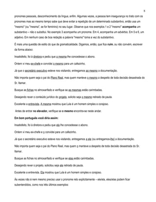 8
pronomes pessoais, desconhecimento da língua, enfim. Algumas vezes, a pessoa tem insegurança no trato com os
pronomes mas ao mesmo tempo sabe que deve evitar a repetição de um determinado substantivo, então usa um
"mesmo" (ou "mesma", se for feminino) no seu lugar. Observe que nos exemplos 1 e 2 "mesmo" acompanha um
substantivo – não o substitui. No exemplo 3 acompanha um pronome. Em 4, acompanha um advérbio. Em 5 e 6, um
adjetivo. Em nenhum caso de boa redação a palavra "mesmo" toma a vez do substantivo.

É mais uma questão de estilo do que de gramaticalidade. Digamos, então, que fica ruim, ou não convém, escrever
da forma abaixo:

Insatisfeito, foi à diretora e pediu que a mesma lhe concedesse o abono.

Ontem vi meu ex-chefe e convidei o mesmo para um cafezinho.

Já que o secretário executivo esteve nos visitando, entregamos ao mesmo a documentação.

Não importa quem seja o pai do Plano Real, mas quem manteve o mesmo a despeito de toda decisão desastrada do
Sr. Itamar.

Busque as fichas no almoxarifado e verifique se as mesmas estão carimbadas.

Desejando rever o conteúdo jurídico do projeto, solicito seja o mesmo retirado de pauta.

Excelente a entrevista. A mesma mostrou que Lula é um homem simples e corajoso.

Antes de entrar no elevador, verifique se o mesmo encontra-se neste andar.

Em bom português você diria assim:

Insatisfeito, foi à diretora e pediu que ela lhe concedesse o abono.

Ontem vi meu ex-chefe e o convidei para um cafezinho.

Já que o secretário executivo esteve nos visitando, entregamos a ele (ou entregamos-lhe) a documentação.

Não importa quem seja o pai do Plano Real, mas quem o manteve a despeito de toda decisão desastrada do Sr.
Itamar.

Busque as fichas no almoxarifado e verifique se elas estão carimbadas.

Desejando rever o projeto, solicitou seja ele retirado de pauta.

Excelente a entrevista. Ela mostrou que Lula é um homem simples e corajoso.

Às vezes não é nem mesmo preciso usar o pronome reto explicitamente – ele/ela, eles/elas podem ficar
subentendidos, como nos três últimos exemplos:
 