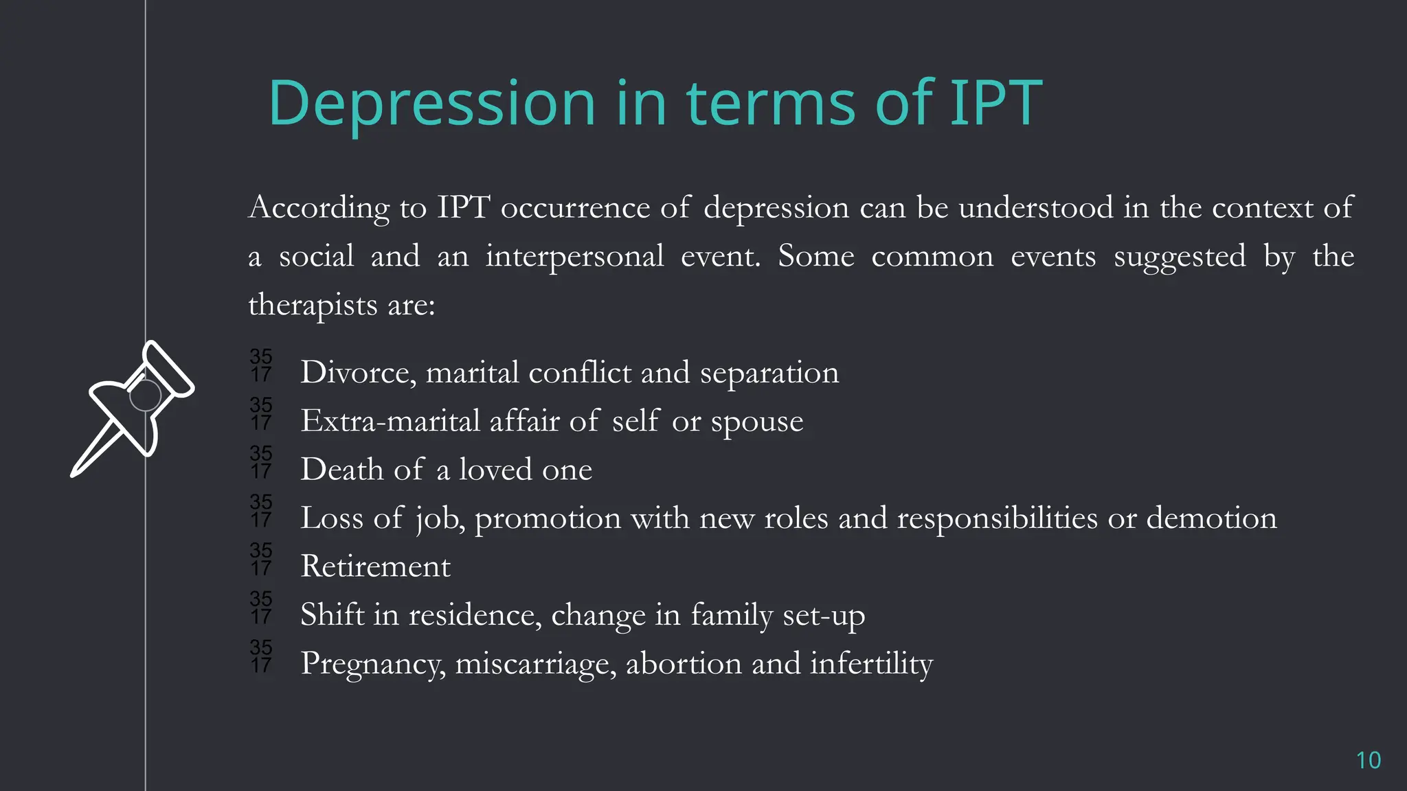 Depression in terms of IPT
10
According to IPT occurrence of depression can be understood in the context of
a social and an interpersonal event. Some common events suggested by the
therapists are:
 Divorce, marital conflict and separation
 Extra-marital affair of self or spouse
 Death of a loved one
 Loss of job, promotion with new roles and responsibilities or demotion
 Retirement
 Shift in residence, change in family set-up
 Pregnancy, miscarriage, abortion and infertility
 