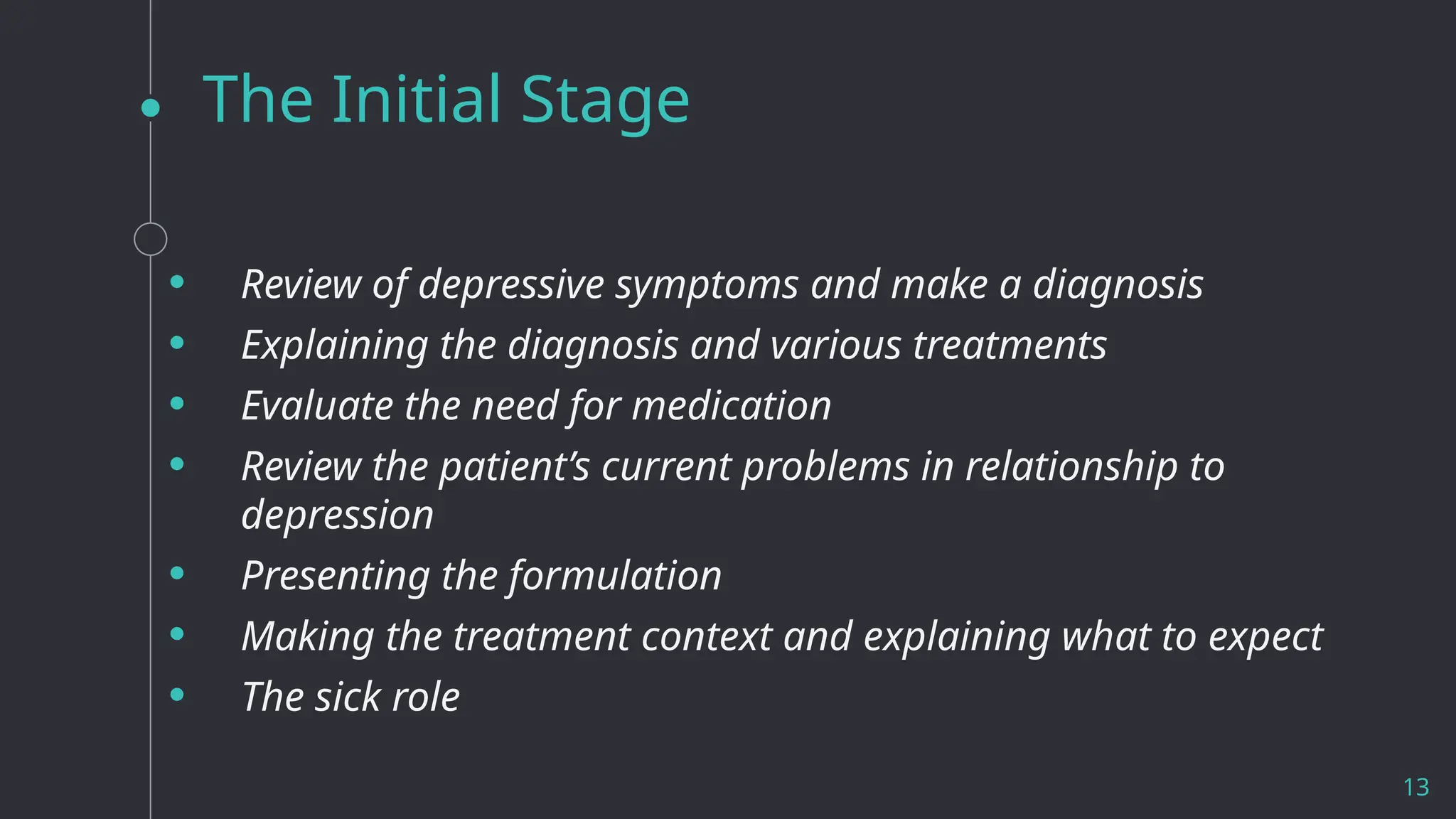 The Initial Stage
• Review of depressive symptoms and make a diagnosis
• Explaining the diagnosis and various treatments
• Evaluate the need for medication
• Review the patient’s current problems in relationship to
depression
• Presenting the formulation
• Making the treatment context and explaining what to expect
• The sick role
13
 