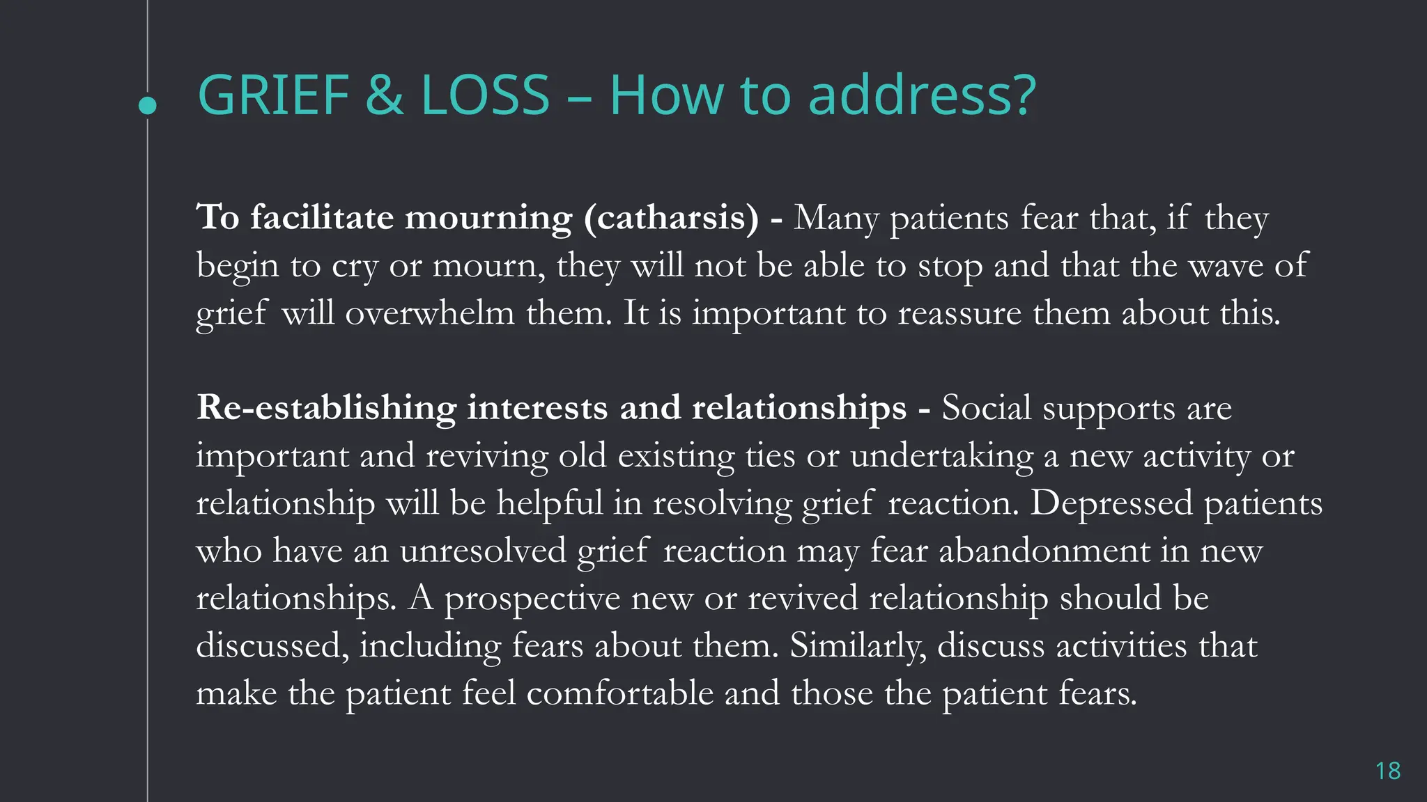 GRIEF & LOSS – How to address?
18
To facilitate mourning (catharsis) - Many patients fear that, if they
begin to cry or mourn, they will not be able to stop and that the wave of
grief will overwhelm them. It is important to reassure them about this.
Re-establishing interests and relationships - Social supports are
important and reviving old existing ties or undertaking a new activity or
relationship will be helpful in resolving grief reaction. Depressed patients
who have an unresolved grief reaction may fear abandonment in new
relationships. A prospective new or revived relationship should be
discussed, including fears about them. Similarly, discuss activities that
make the patient feel comfortable and those the patient fears.
 