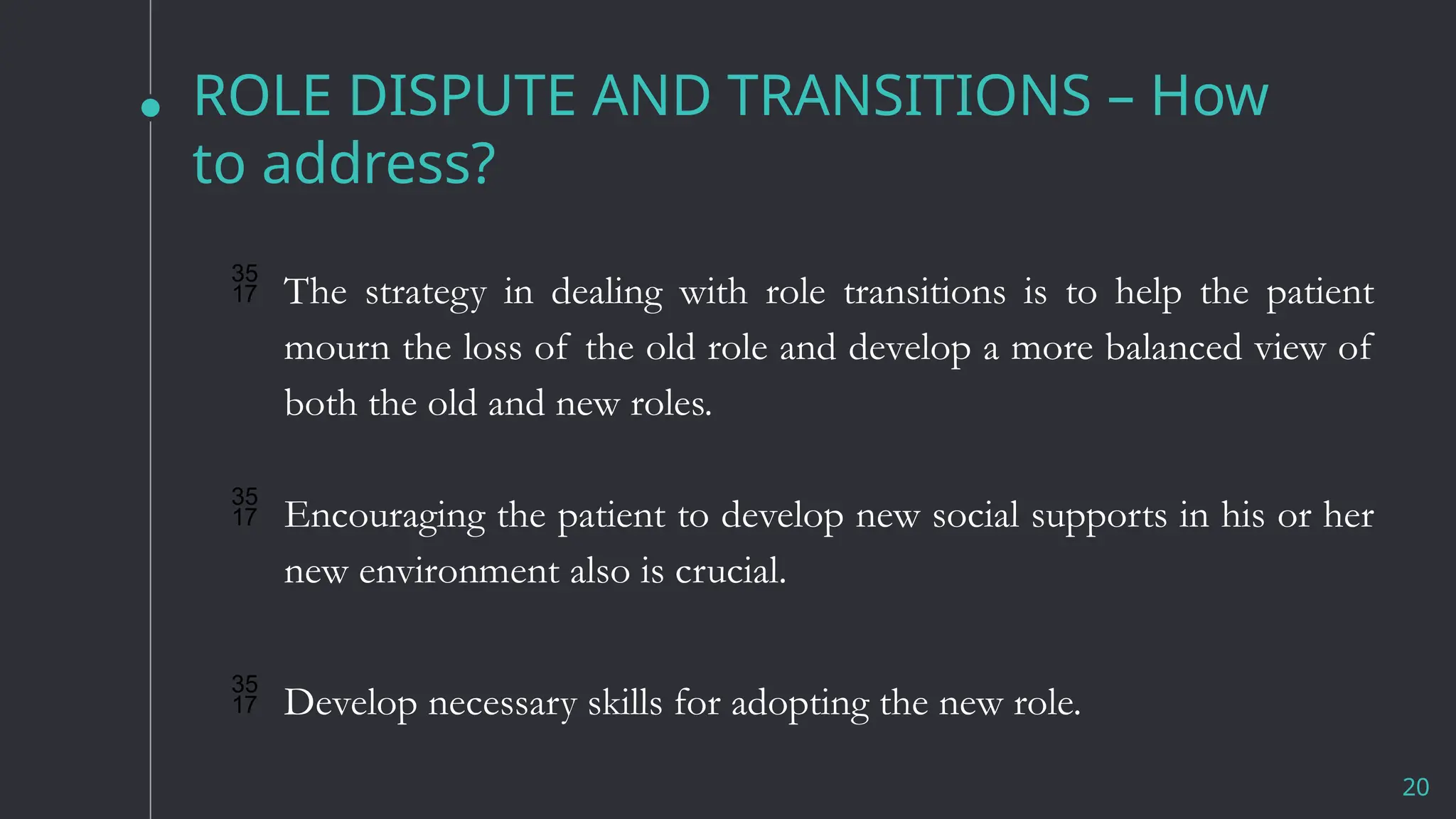 ROLE DISPUTE AND TRANSITIONS – How
to address?
20
 The strategy in dealing with role transitions is to help the patient
mourn the loss of the old role and develop a more balanced view of
both the old and new roles.
 Encouraging the patient to develop new social supports in his or her
new environment also is crucial.
 Develop necessary skills for adopting the new role.
 