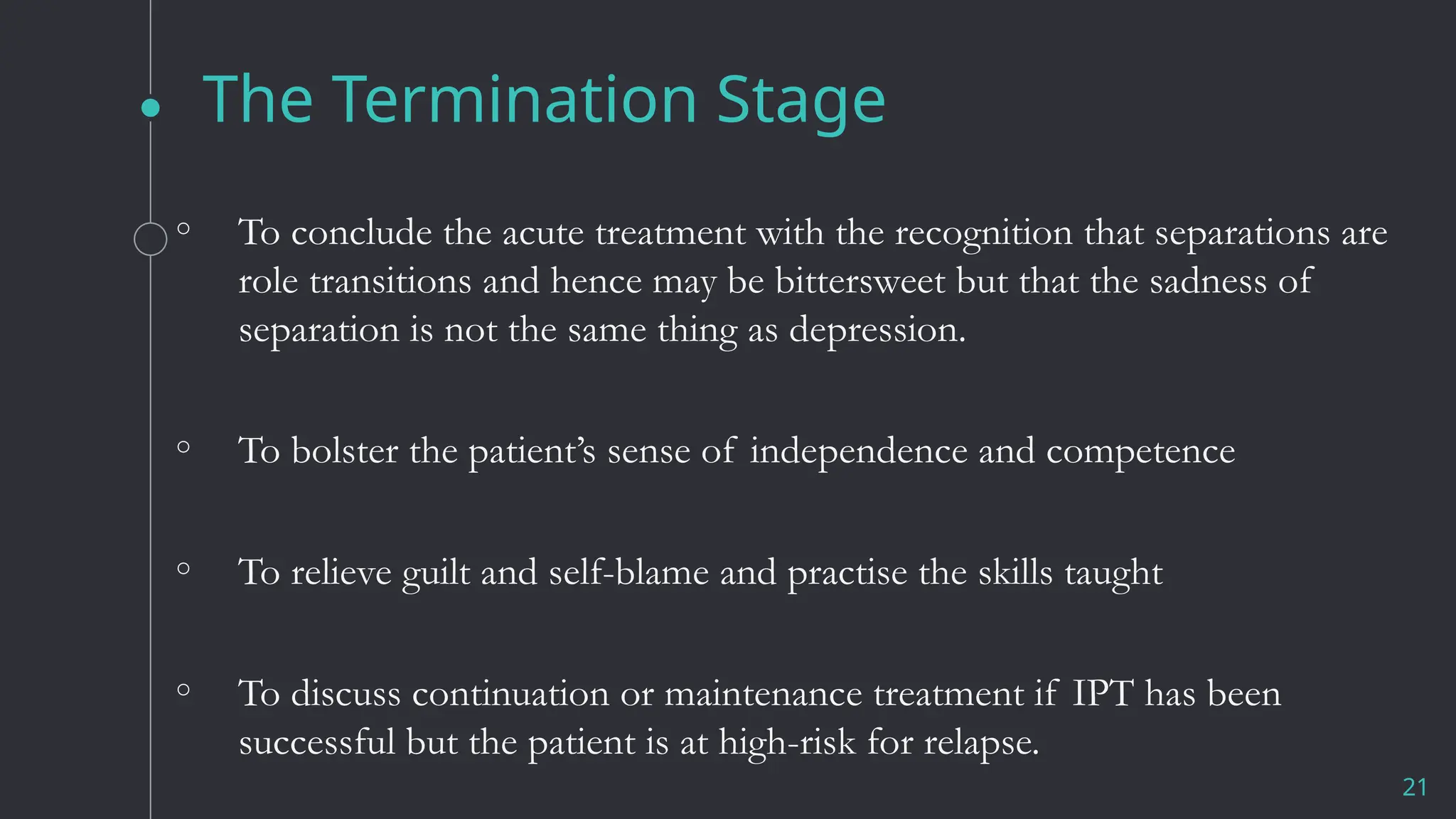The Termination Stage
◦ To conclude the acute treatment with the recognition that separations are
role transitions and hence may be bittersweet but that the sadness of
separation is not the same thing as depression.
◦ To bolster the patient’s sense of independence and competence
◦ To relieve guilt and self-blame and practise the skills taught
◦ To discuss continuation or maintenance treatment if IPT has been
successful but the patient is at high-risk for relapse.
21
 