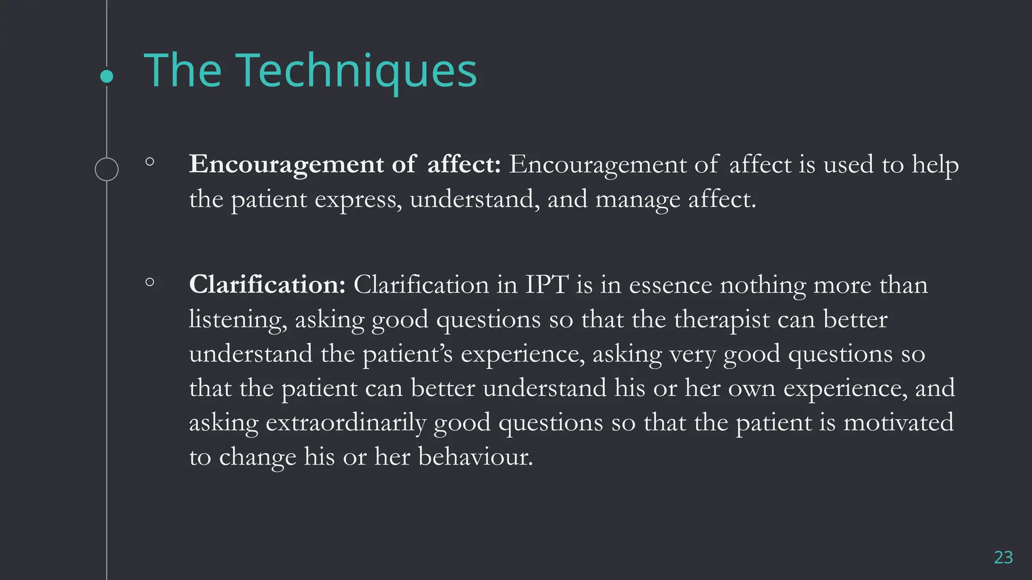 The Techniques
23
◦ Encouragement of affect: Encouragement of affect is used to help
the patient express, understand, and manage affect.
◦ Clarification: Clarification in IPT is in essence nothing more than
listening, asking good questions so that the therapist can better
understand the patient’s experience, asking very good questions so
that the patient can better understand his or her own experience, and
asking extraordinarily good questions so that the patient is motivated
to change his or her behaviour.
 